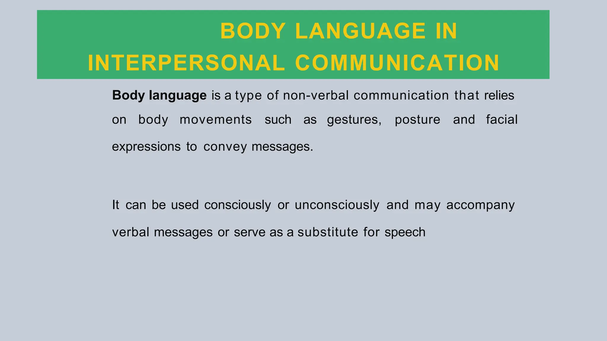 BODY LANGUAGE IN
INTERPERSONAL COMMUNICATION
Body language is a type of non-verbal communication that relies
on body movements such as gestures, posture and facial
expressions to convey messages.
It can be used consciously or unconsciously and may accompany
verbal messages or serve as a substitute for speech
 