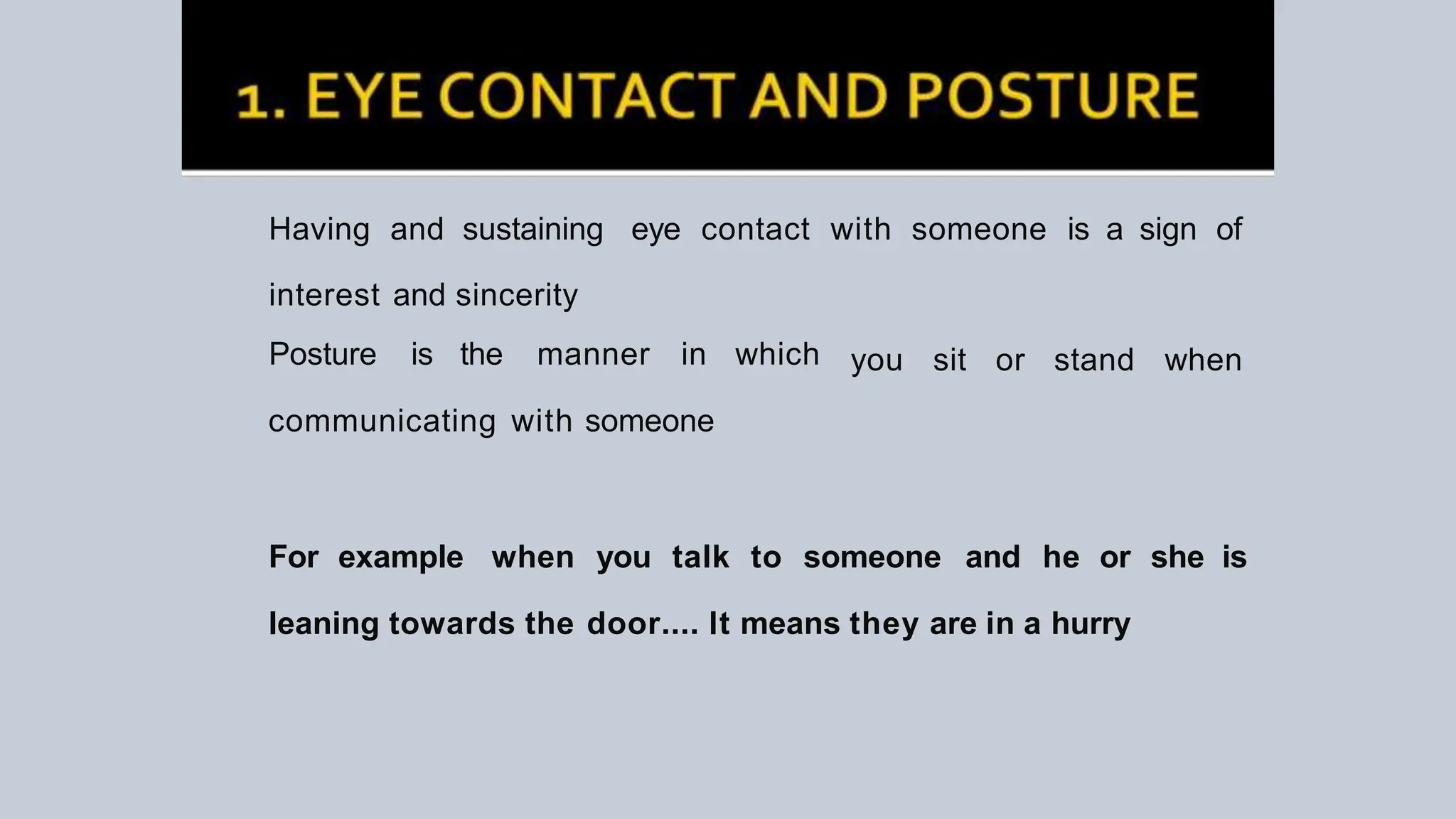 Having and sustaining eye contact with someone is a sign of
interest and sincerity
Posture is the manner in which
communicating with someone
you sit or stand when
For example when you talk to someone and he or she is
leaning towards the door.... It means they are in a hurry
 