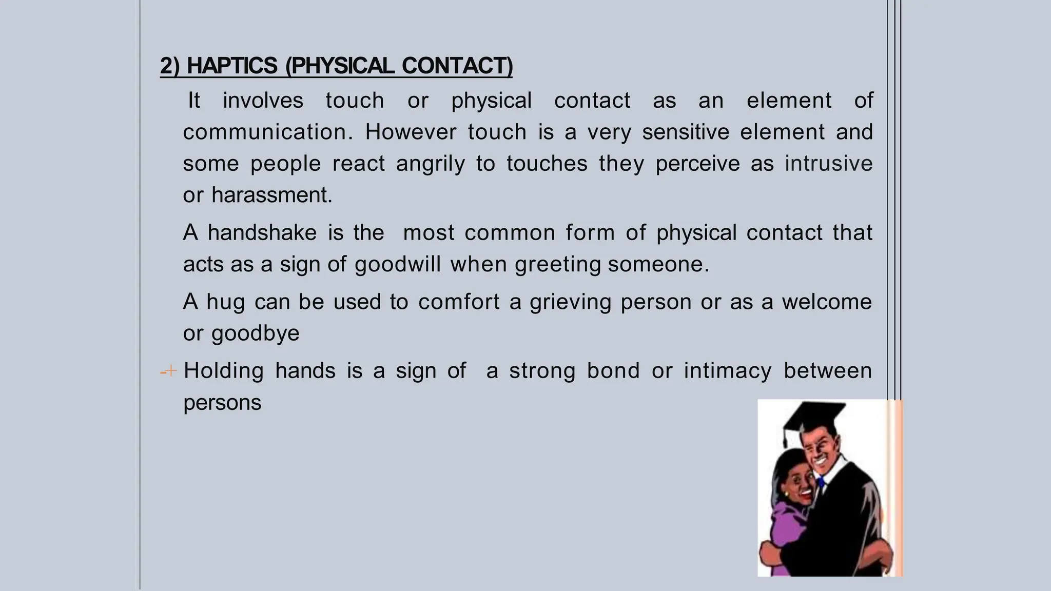 2) HAPTICS (PHYSICAL CONTACT)
It involves touch or physical contact as an element of
communication. However touch is a very sensitive element and
some people react angrily to touches they perceive as intrusive
or harassment.
A handshake is the most common form of physical contact that
acts as a sign of goodwill when greeting someone.
A hug can be used to comfort a grieving person or as a welcome
or goodbye
-+ Holding hands is a sign of a strong bond or intimacy between
persons
 