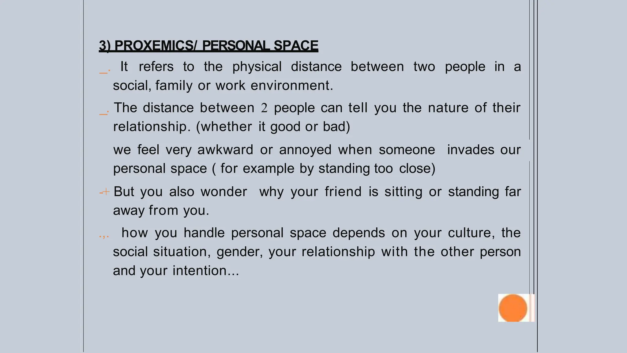 3) PROXEMICS/ PERSONAL SPACE
_. It refers to the physical distance between two people in a
social, family or work environment.
_. The distance between 2 people can tell you the nature of their
relationship. (whether it good or bad)
we feel very awkward or annoyed when someone invades our
personal space ( for example by standing too close)
-+ But you also wonder why your friend is sitting or standing far
away from you.
.,. how you handle personal space depends on your culture, the
social situation, gender, your relationship with the other person
and your intention...
 