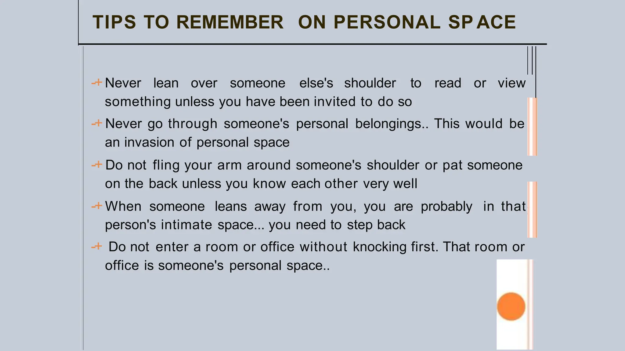 TIPS TO REMEMBER ON PERSONAL SP ACE
-+Never lean over someone else's shoulder to read or view
something unless you have been invited to do so
-+ Never go through someone's personal belongings.. This would be
an invasion of personal space
-+ Do not fling your arm around someone's shoulder or pat someone
on the back unless you know each other very well
-+When someone leans away from you, you are probably in that
person's intimate space... you need to step back
-+ Do not enter a room or office without knocking first. That room or
office is someone's personal space..
 