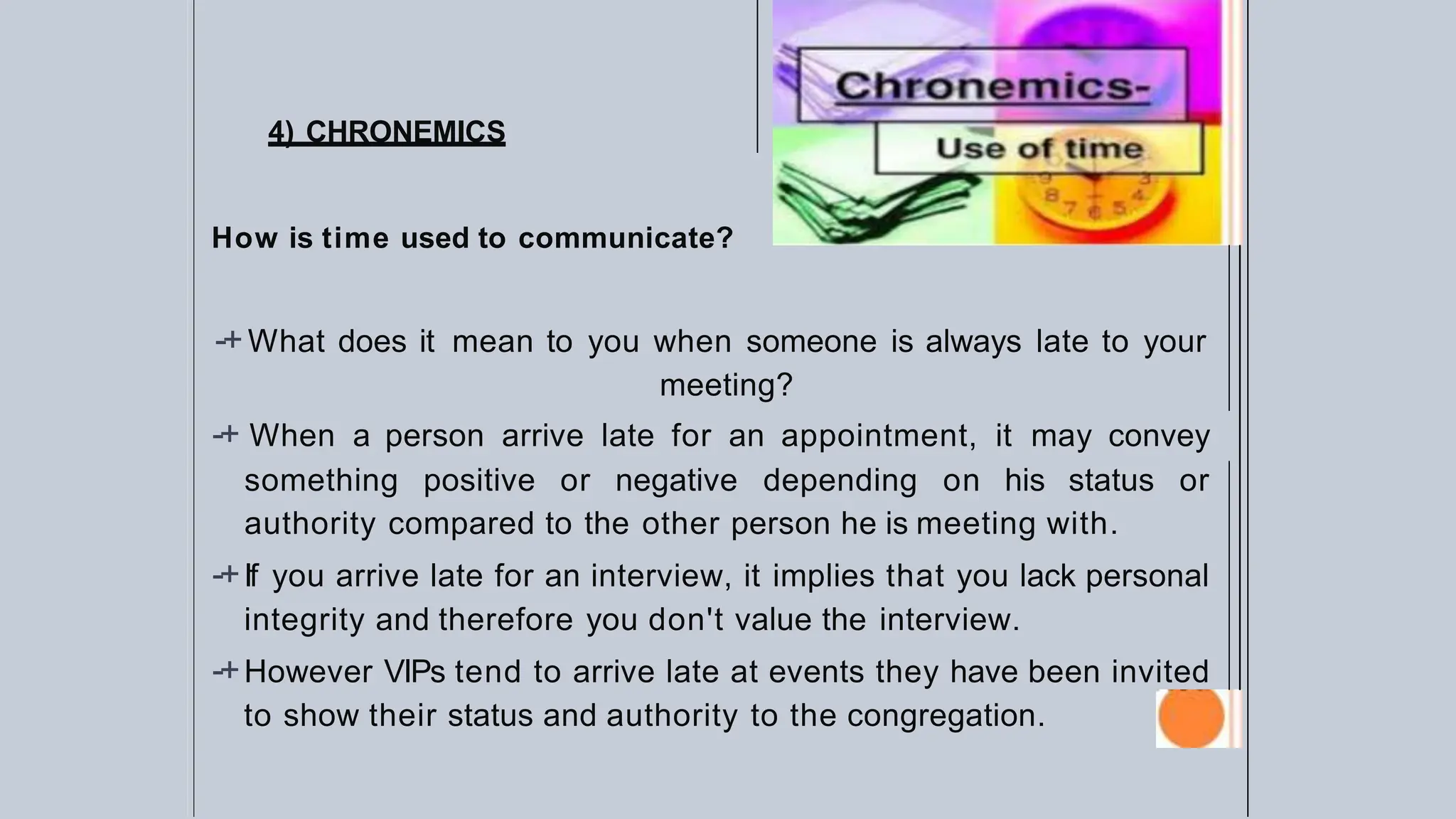 4) CHRONEMICS
How is time used to communicate?
-+What does it mean to you when someone is always late to your
meeting?
-+ When a person arrive late for an appointment, it may convey
something positive or negative depending on his status or
authority compared to the other person he is meeting with.
-+If you arrive late for an interview, it implies that you lack personal
integrity and therefore you don't value the interview.
-+However VIPs tend to arrive late at events they have been invited
to show their status and authority to the congregation.
 
