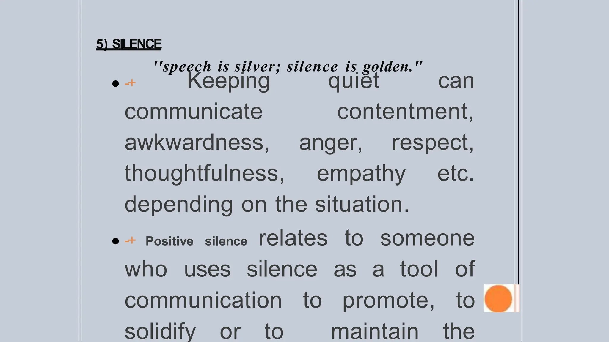 5) SILENCE
''speech is silver; silence is golden."
● -+ Keeping quiet can
communicate contentment,
awkwardness, anger, respect,
thoughtfulness, empathy etc.
depending on the situation.
● -+ Positive silence relates to someone
who uses silence as a tool of
communication to promote, to
solidify or to maintain the
 