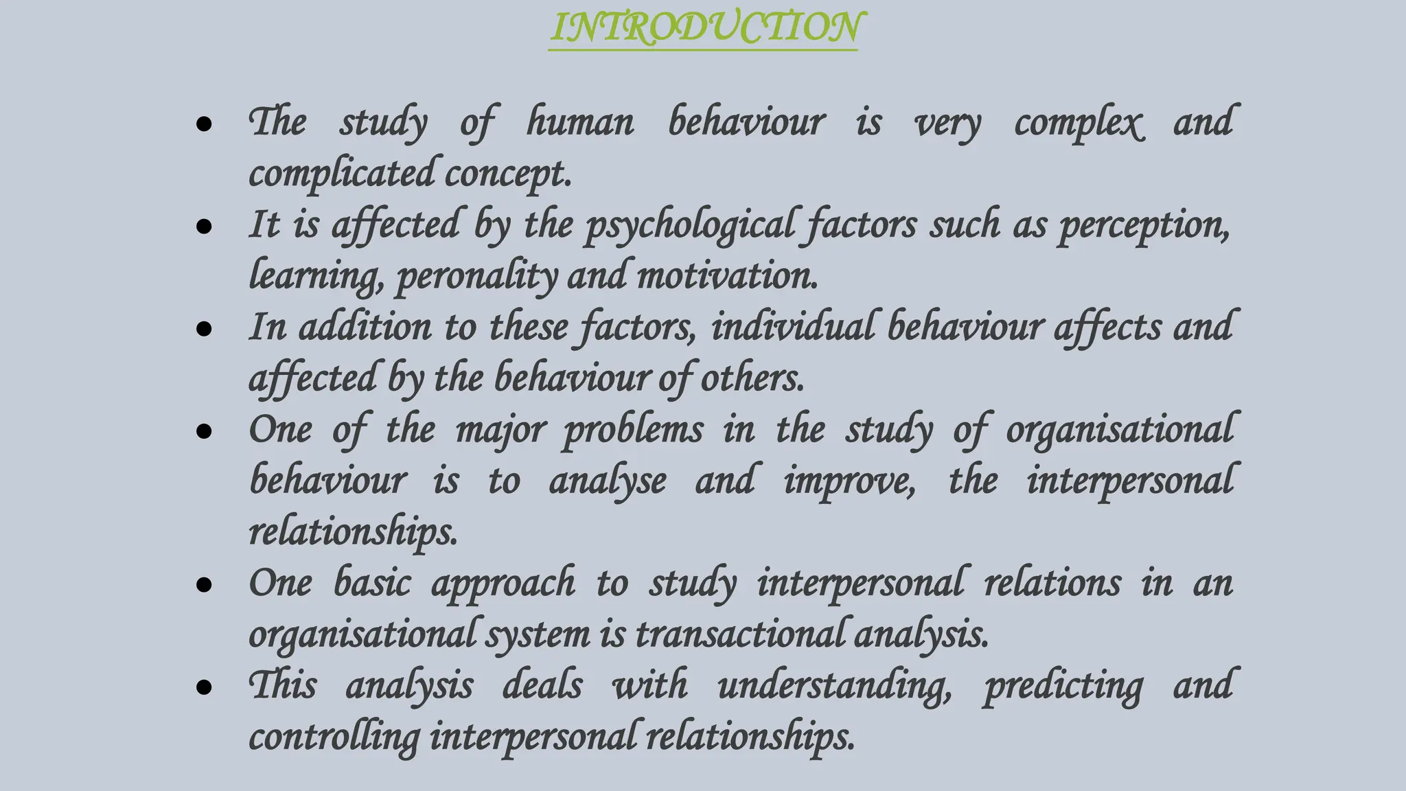 INTRODUCTION
● The study of human behaviour is very complex and
complicated concept.
● It is affected by the psychological factors such as perception,
learning, peronality and motivation.
● In addition to these factors, individual behaviour affects and
affected by the behaviour of others.
● One of the major problems in the study of organisational
behaviour is to analyse and improve, the interpersonal
relationships.
● One basic approach to study interpersonal relations in an
organisational system is transactional analysis.
● This analysis deals with understanding, predicting and
controlling interpersonal relationships.
 