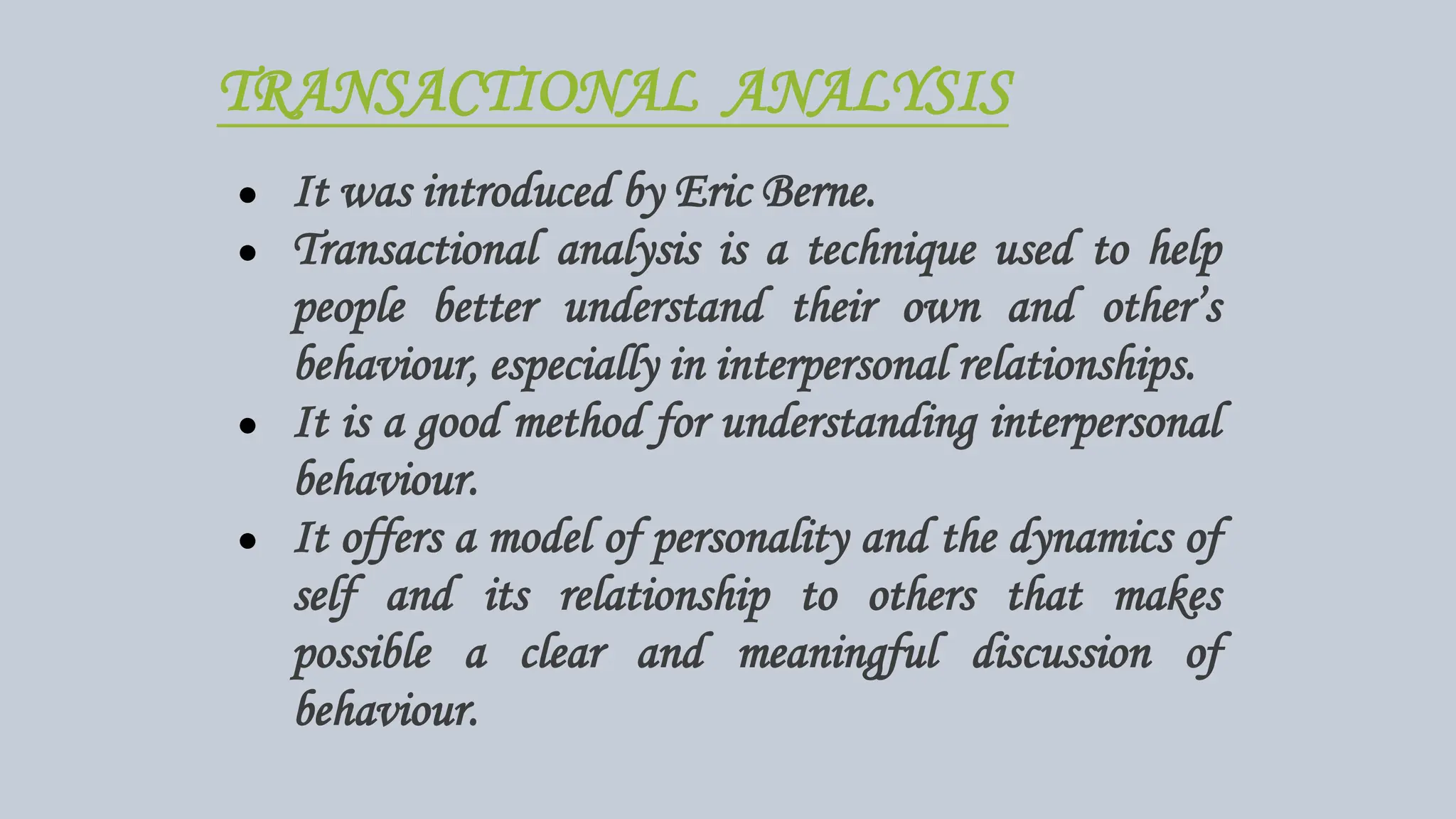 TRANSACTIONAL ANALYSIS
● It was introduced by Eric Berne.
● Transactional analysis is a technique used to help
people better understand their own and other’s
behaviour, especially in interpersonal relationships.
● It is a good method for understanding interpersonal
behaviour.
● It offers a model of personality and the dynamics of
self and its relationship to others that makes
possible a clear and meaningful discussion of
behaviour.
 