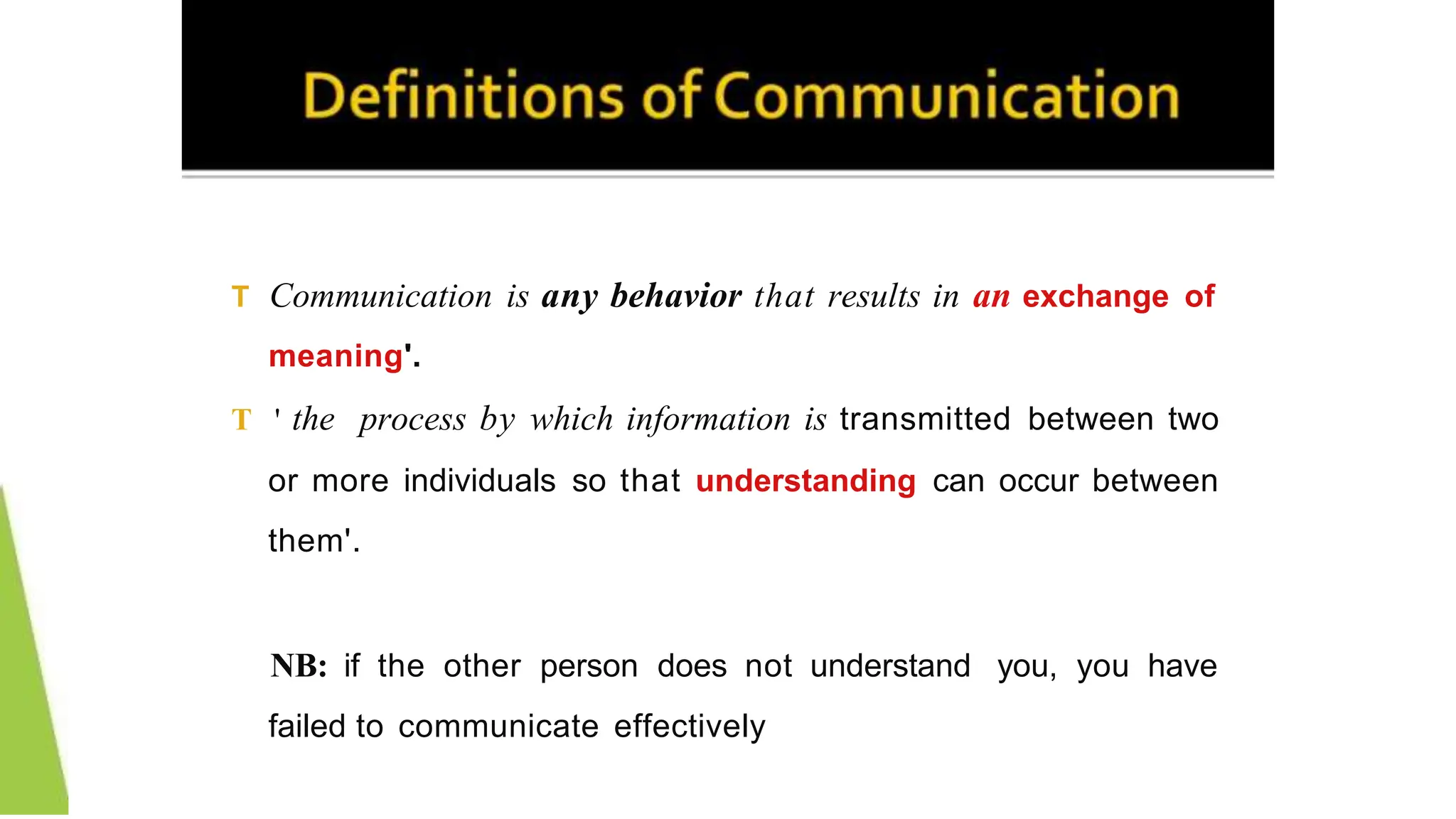 T Communication is any behavior that results in an exchange of
meaning'.
T ' the process by which information is transmitted between two
or more individuals so that understanding can occur between
them'.
NB: if the other person does not understand you, you have
failed to communicate effectively
 