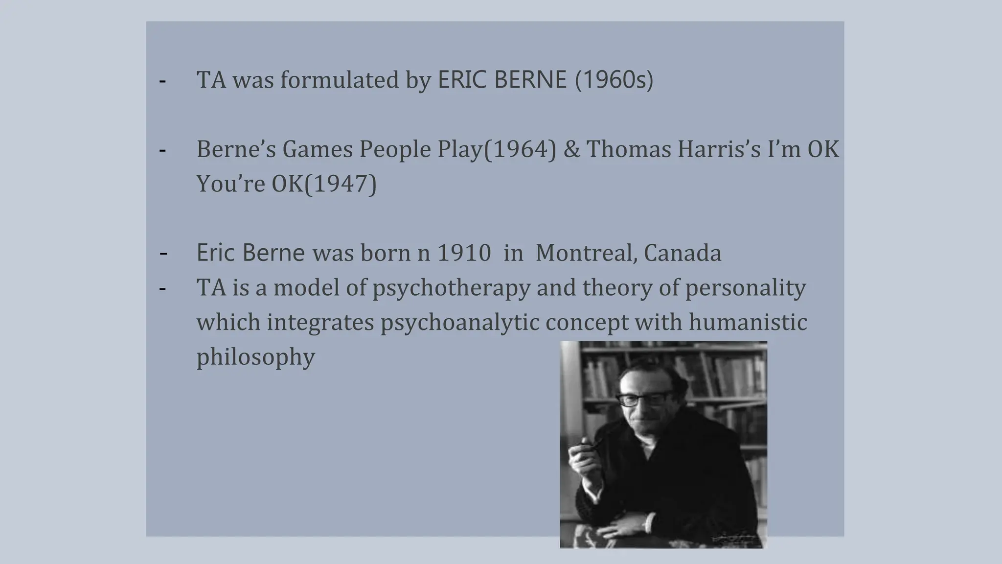 - TA was formulated by ERIC BERNE (1960s)
- Berne’s Games People Play(1964) & Thomas Harris’s I’m OK
You’re OK(1947)
- Eric Berne was born n 1910 in Montreal, Canada
- TA is a model of psychotherapy and theory of personality
which integrates psychoanalytic concept with humanistic
philosophy
 