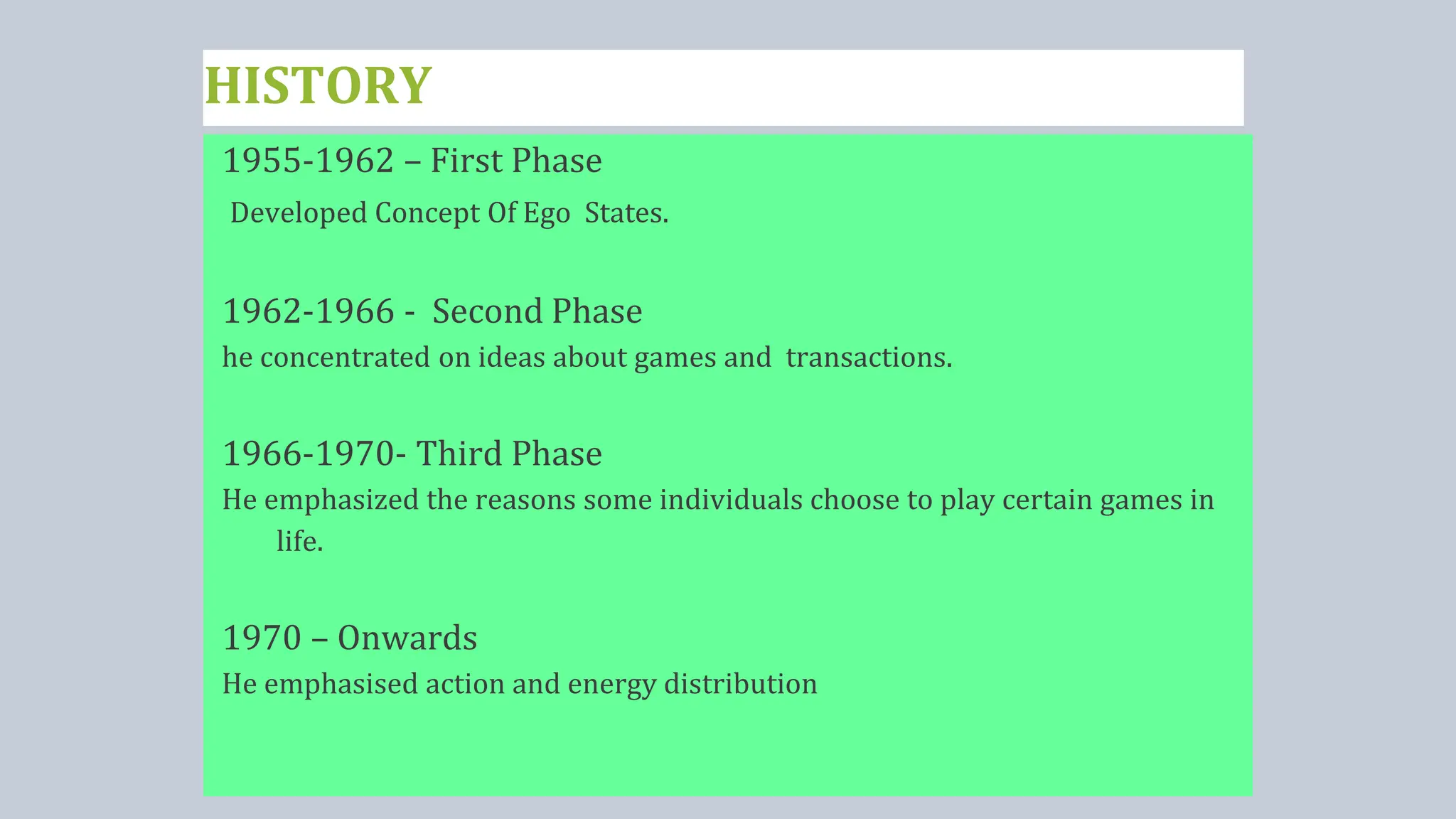 HISTORY
1955-1962 – First Phase
Developed Concept Of Ego States.
1962-1966 - Second Phase
he concentrated on ideas about games and transactions.
1966-1970- Third Phase
He emphasized the reasons some individuals choose to play certain games in
life.
1970 – Onwards
He emphasised action and energy distribution
 