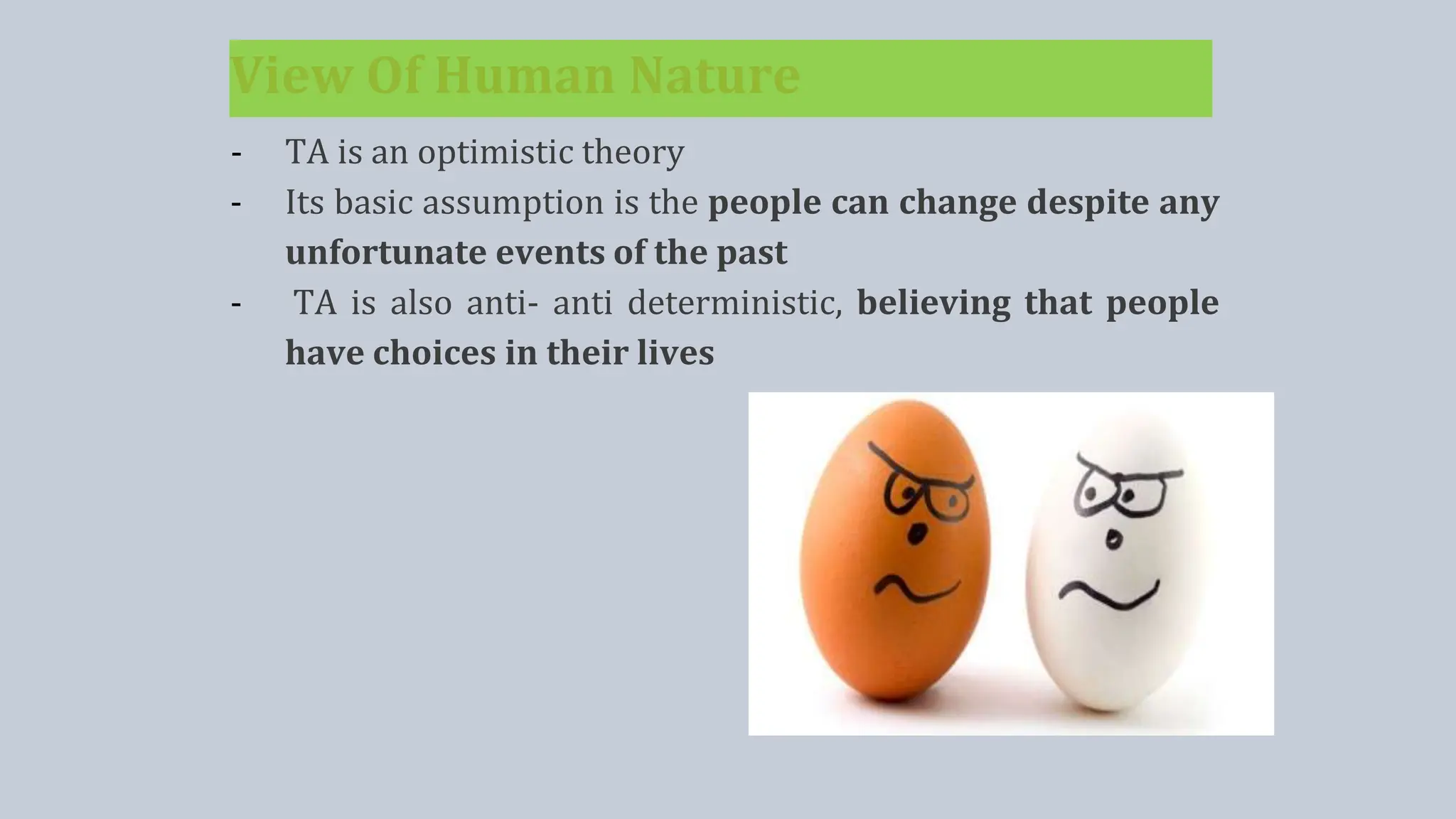 View Of Human Nature
- TA is an optimistic theory
- Its basic assumption is the people can change despite any
unfortunate events of the past
- TA is also anti- anti deterministic, believing that people
have choices in their lives
 
