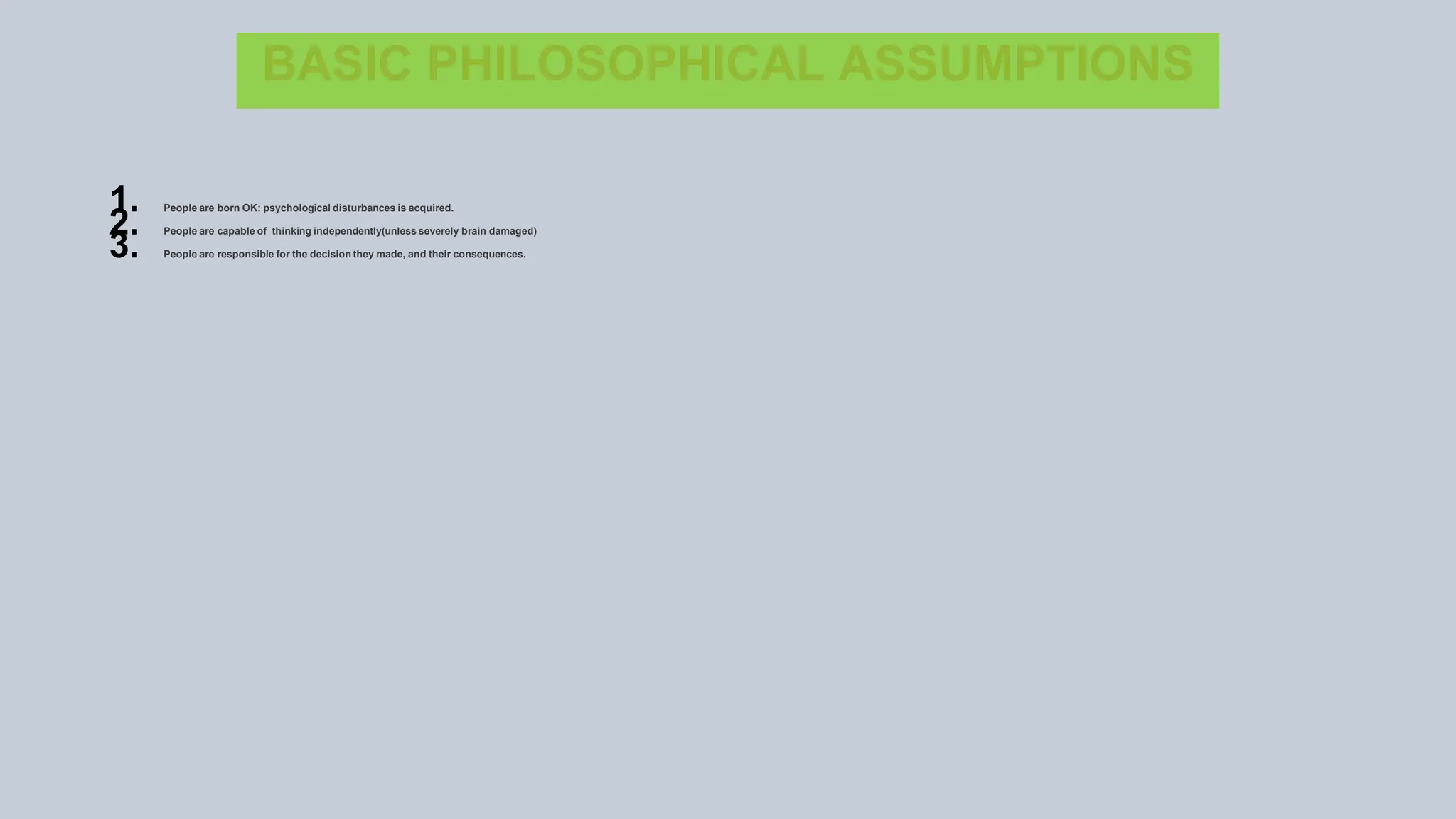 BASIC PHILOSOPHICAL ASSUMPTIONS
1. People are born OK: psychological disturbances is acquired.
2. People are capable of thinking independently(unless severely brain damaged)
3. People are responsible for the decision they made, and their consequences.
 