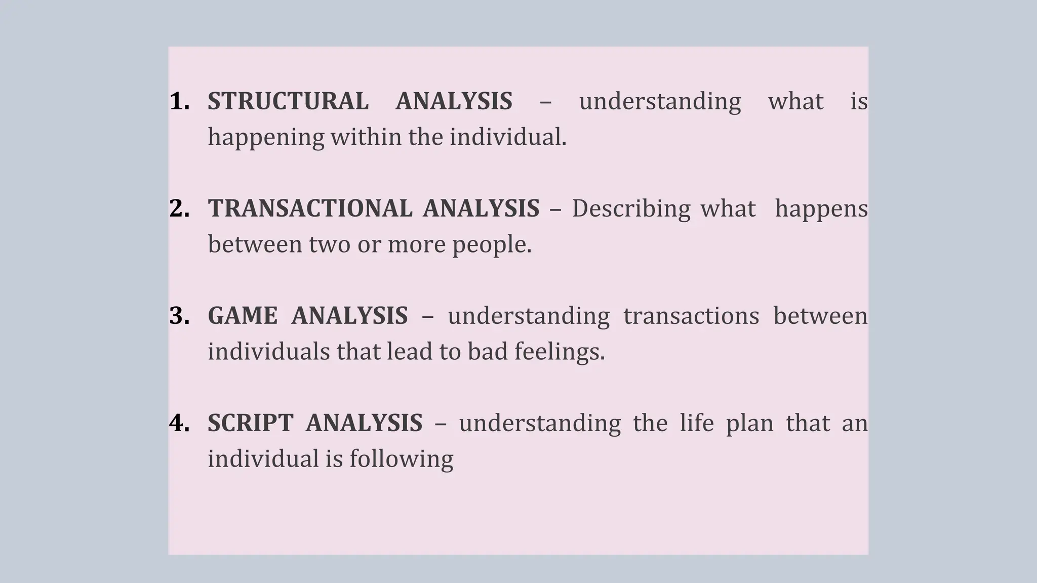 1. STRUCTURAL ANALYSIS – understanding what is
happening within the individual.
2. TRANSACTIONAL ANALYSIS – Describing what happens
between two or more people.
3. GAME ANALYSIS – understanding transactions between
individuals that lead to bad feelings.
4. SCRIPT ANALYSIS – understanding the life plan that an
individual is following
 