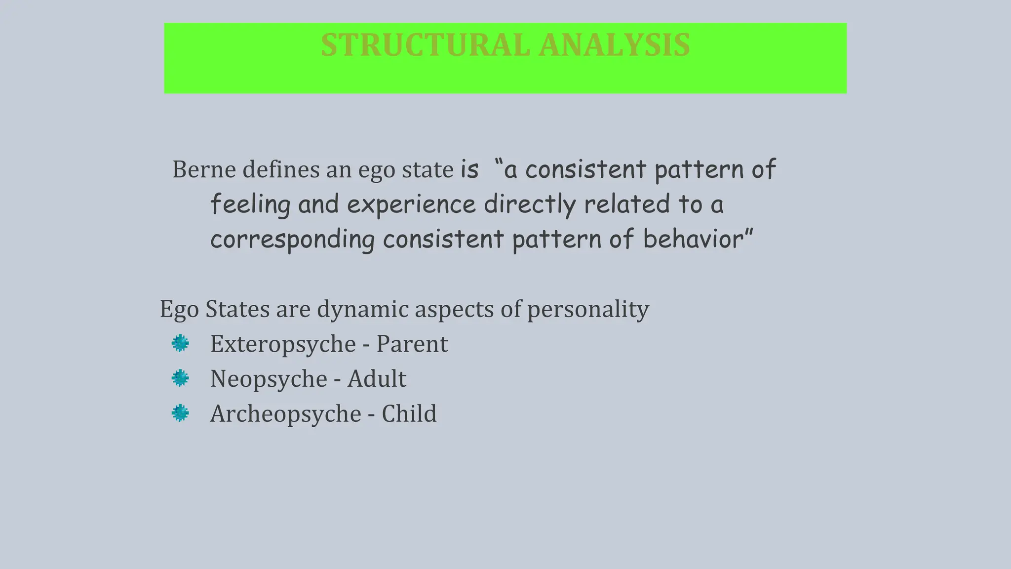 STRUCTURAL ANALYSIS
Berne defines an ego state is “a consistent pattern of
feeling and experience directly related to a
corresponding consistent pattern of behavior”
Ego States are dynamic aspects of personality
Exteropsyche - Parent
Neopsyche - Adult
Archeopsyche - Child
 