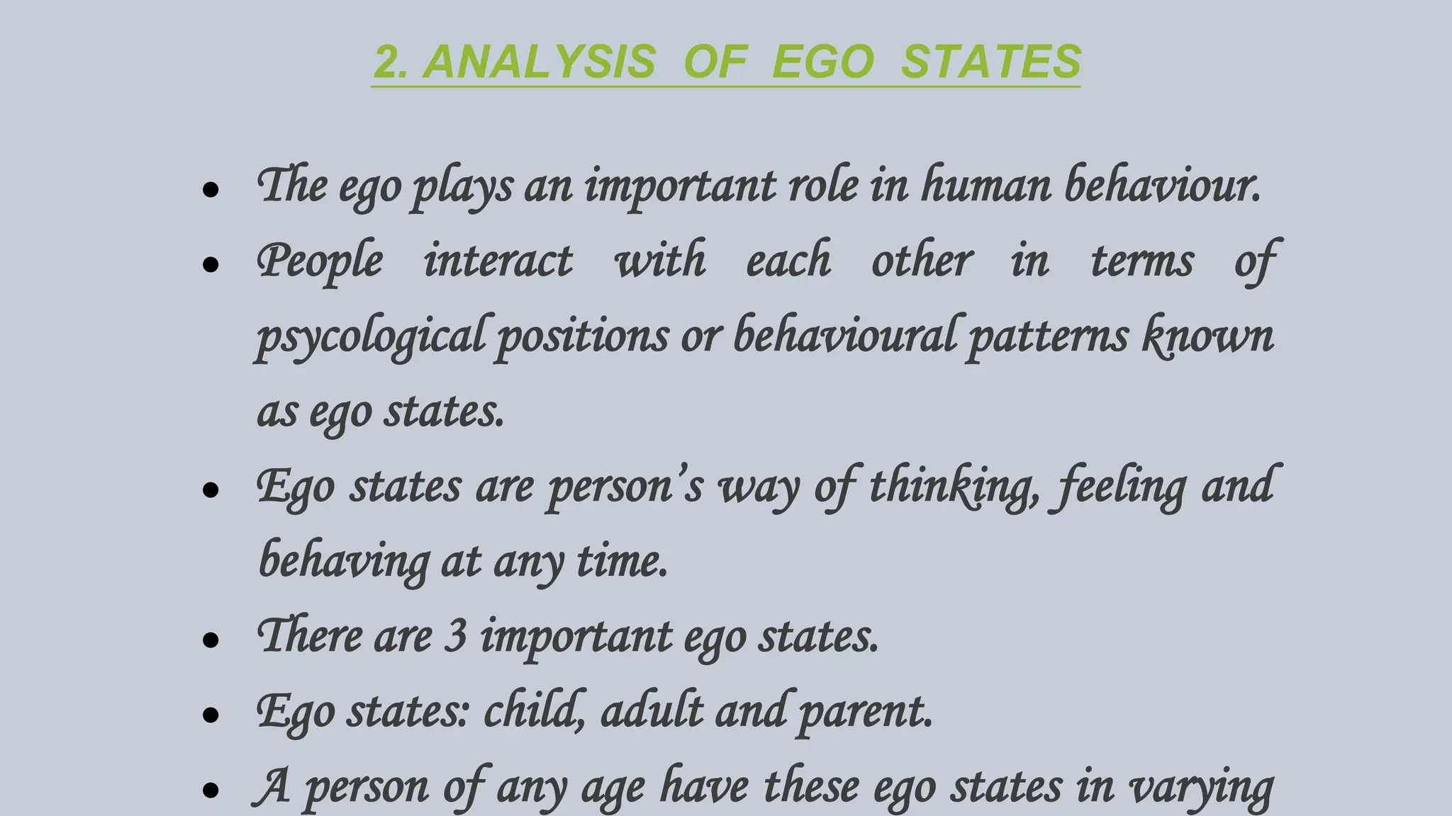 2. ANALYSIS OF EGO STATES
● The ego plays an important role in human behaviour.
● People interact with each other in terms of
psycological positions or behavioural patterns known
as ego states.
● Ego states are person’s way of thinking, feeling and
behaving at any time.
● There are 3 important ego states.
● Ego states: child, adult and parent.
● A person of any age have these ego states in varying
 