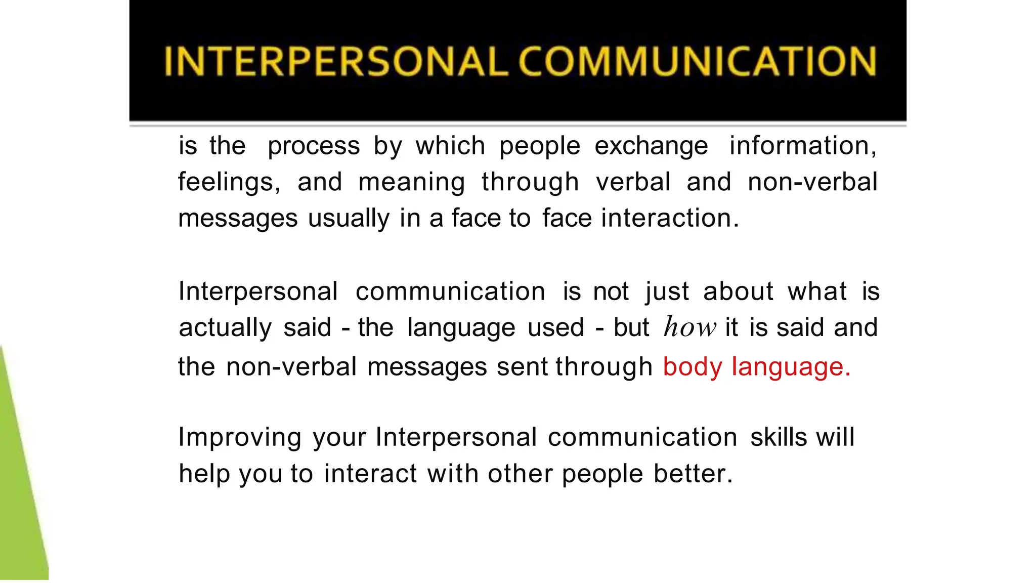 is the process by which people exchange information,
feelings, and meaning through verbal and non-verbal
messages usually in a face to face interaction.
Interpersonal communication is not just about what is
actually said - the language used - but how it is said and
the non-verbal messages sent through body language.
Improving your Interpersonal communication skills will
help you to interact with other people better.
 