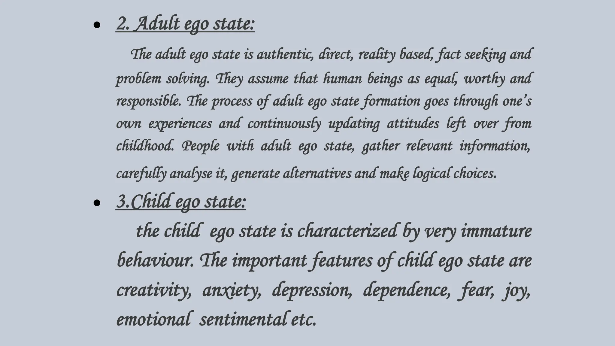 ● 2. Adult ego state:
The adult ego state is authentic, direct, reality based, fact seeking and
problem solving. They assume that human beings as equal, worthy and
responsible. The process of adult ego state formation goes through one’s
own experiences and continuously updating attitudes left over from
childhood. People with adult ego state, gather relevant information,
carefully analyse it, generate alternatives and make logical choices.
● 3.Child ego state:
the child ego state is characterized by very immature
behaviour. The important features of child ego state are
creativity, anxiety, depression, dependence, fear, joy,
emotional sentimental etc.
 