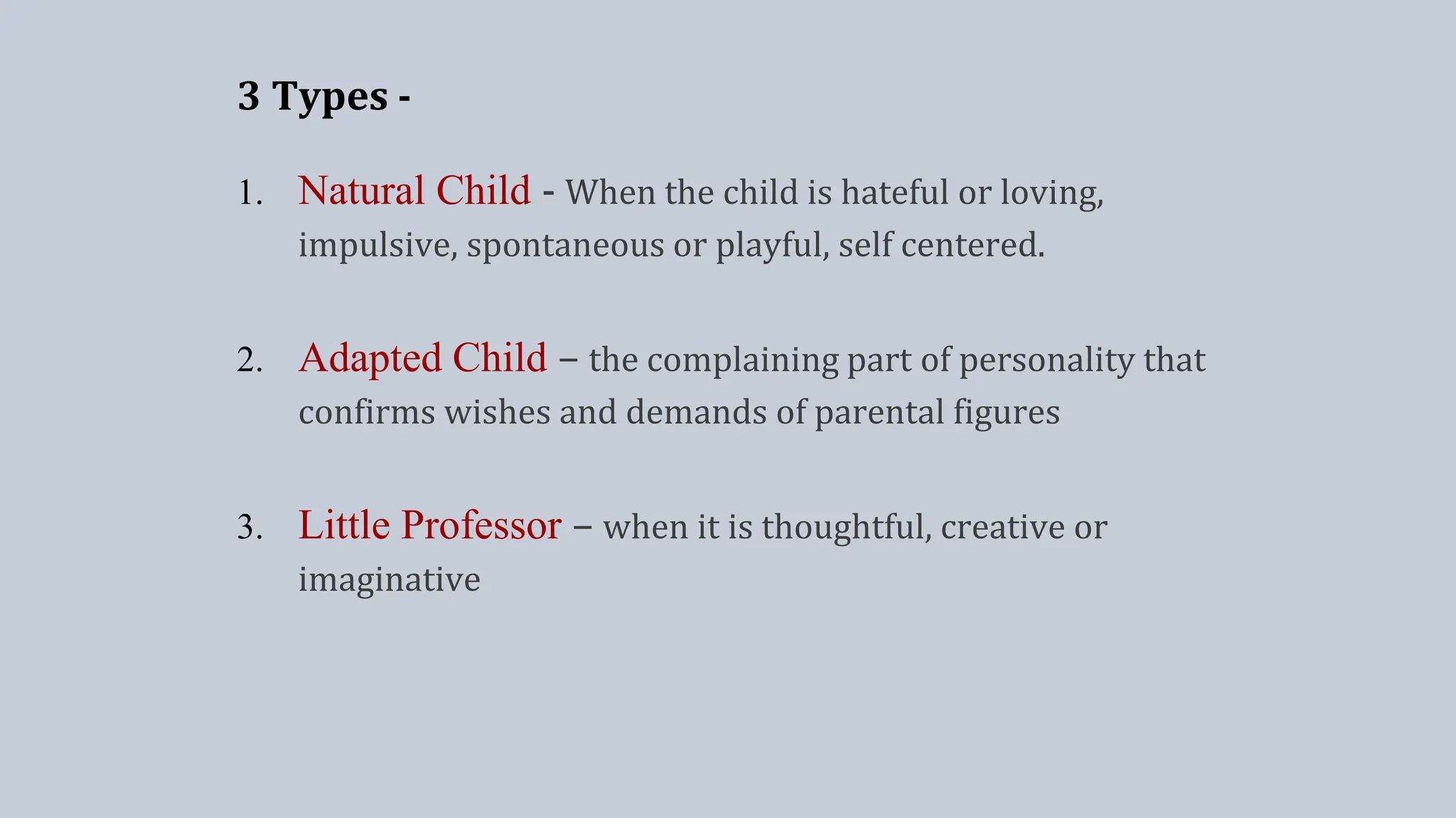 3 Types -
1. Natural Child - When the child is hateful or loving,
impulsive, spontaneous or playful, self centered.
2. Adapted Child – the complaining part of personality that
confirms wishes and demands of parental figures
3. Little Professor – when it is thoughtful, creative or
imaginative
 