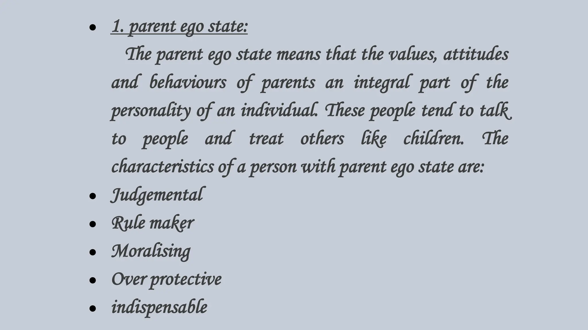 ● 1. parent ego state:
The parent ego state means that the values, attitudes
and behaviours of parents an integral part of the
personality of an individual. These people tend to talk
to people and treat others like children. The
characteristics of a person with parent ego state are:
● Judgemental
● Rule maker
● Moralising
● Over protective
● indispensable
 