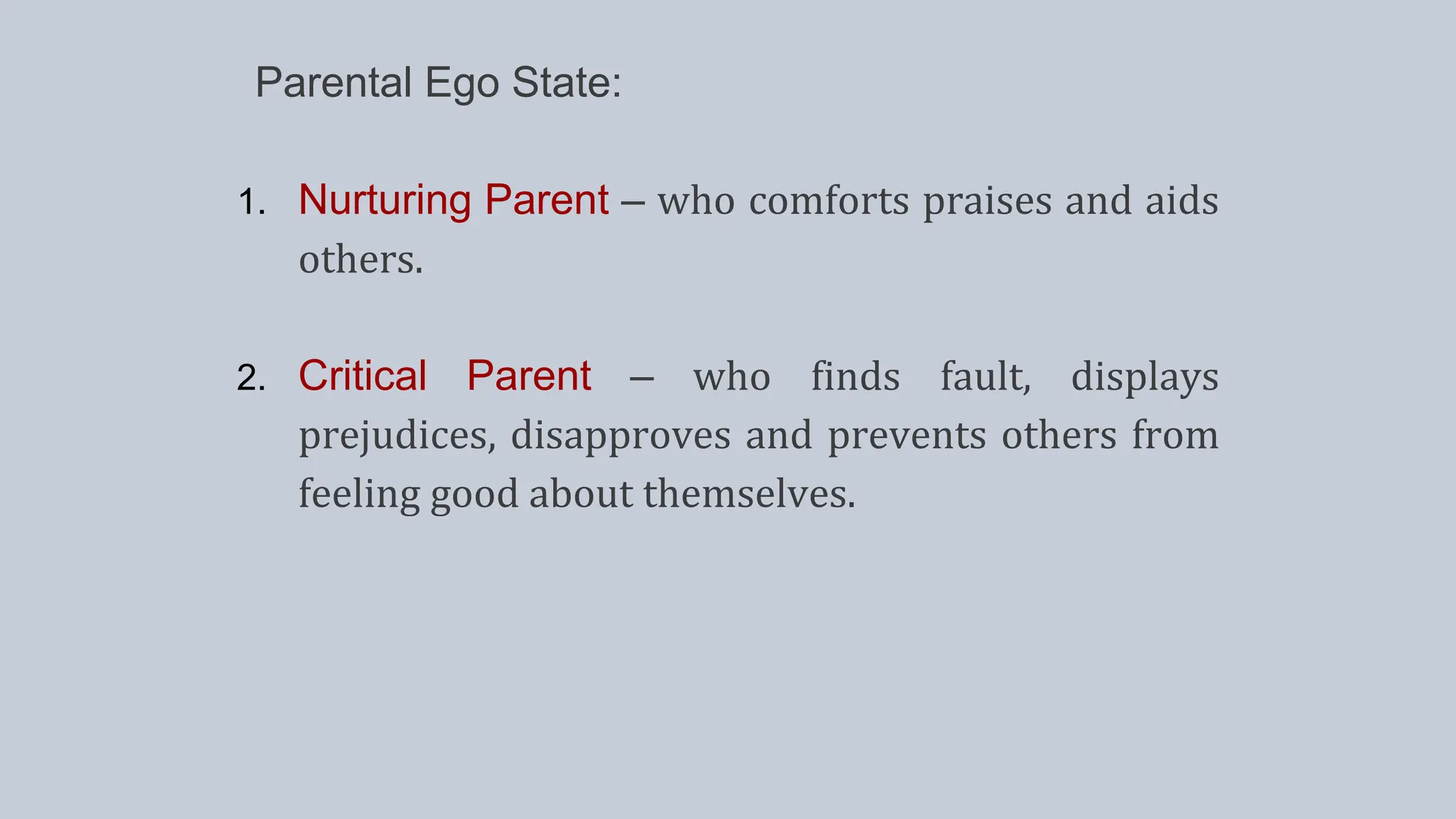 Parental Ego State:
1. Nurturing Parent – who comforts praises and aids
others.
2. Critical Parent – who finds fault, displays
prejudices, disapproves and prevents others from
feeling good about themselves.
 