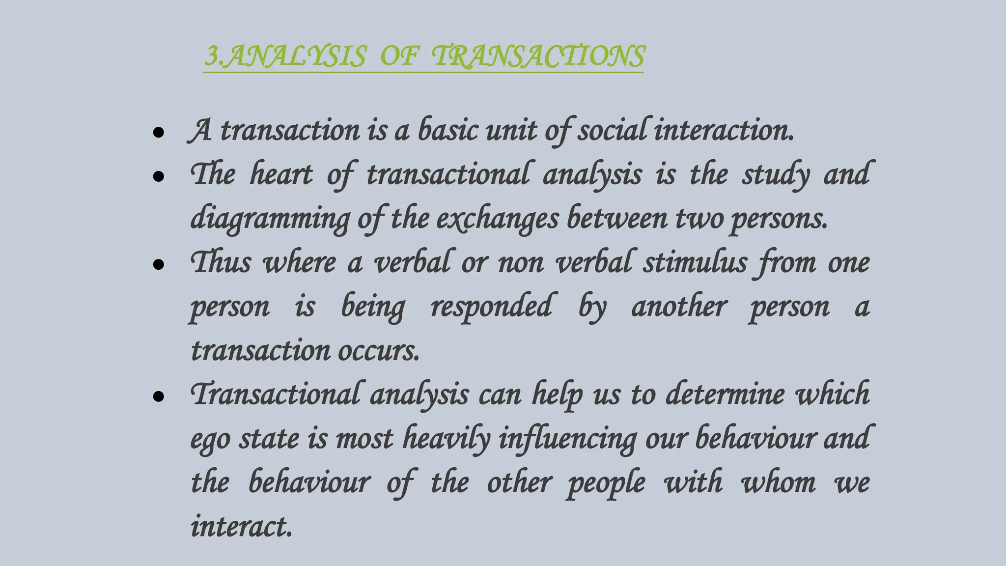 3.ANALYSIS OF TRANSACTIONS
● A transaction is a basic unit of social interaction.
● The heart of transactional analysis is the study and
diagramming of the exchanges between two persons.
● Thus where a verbal or non verbal stimulus from one
person is being responded by another person a
transaction occurs.
● Transactional analysis can help us to determine which
ego state is most heavily influencing our behaviour and
the behaviour of the other people with whom we
interact.
 