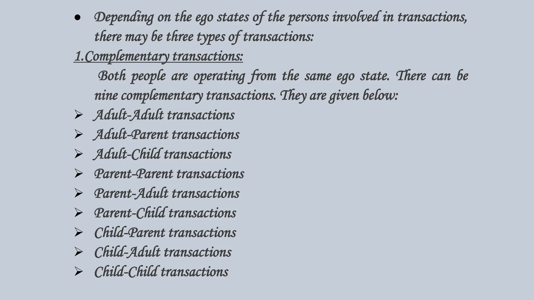 ● Depending on the ego states of the persons involved in transactions,
there may be three types of transactions:
1.Complementary transactions:
Both people are operating from the same ego state. There can be
nine complementary transactions. They are given below:
 Adult-Adult transactions
 Adult-Parent transactions
 Adult-Child transactions
 Parent-Parent transactions
 Parent-Adult transactions
 Parent-Child transactions
 Child-Parent transactions
 Child-Adult transactions
 Child-Child transactions
 
