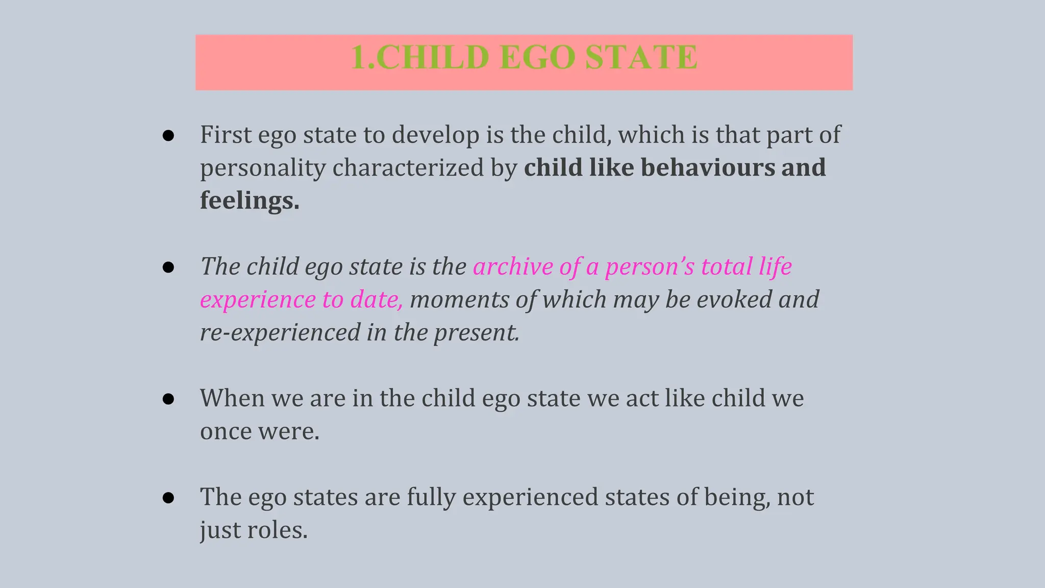 1.CHILD EGO STATE
● First ego state to develop is the child, which is that part of
personality characterized by child like behaviours and
feelings.
● The child ego state is the archive of a person’s total life
experience to date, moments of which may be evoked and
re-experienced in the present.
● When we are in the child ego state we act like child we
once were.
● The ego states are fully experienced states of being, not
just roles.
 