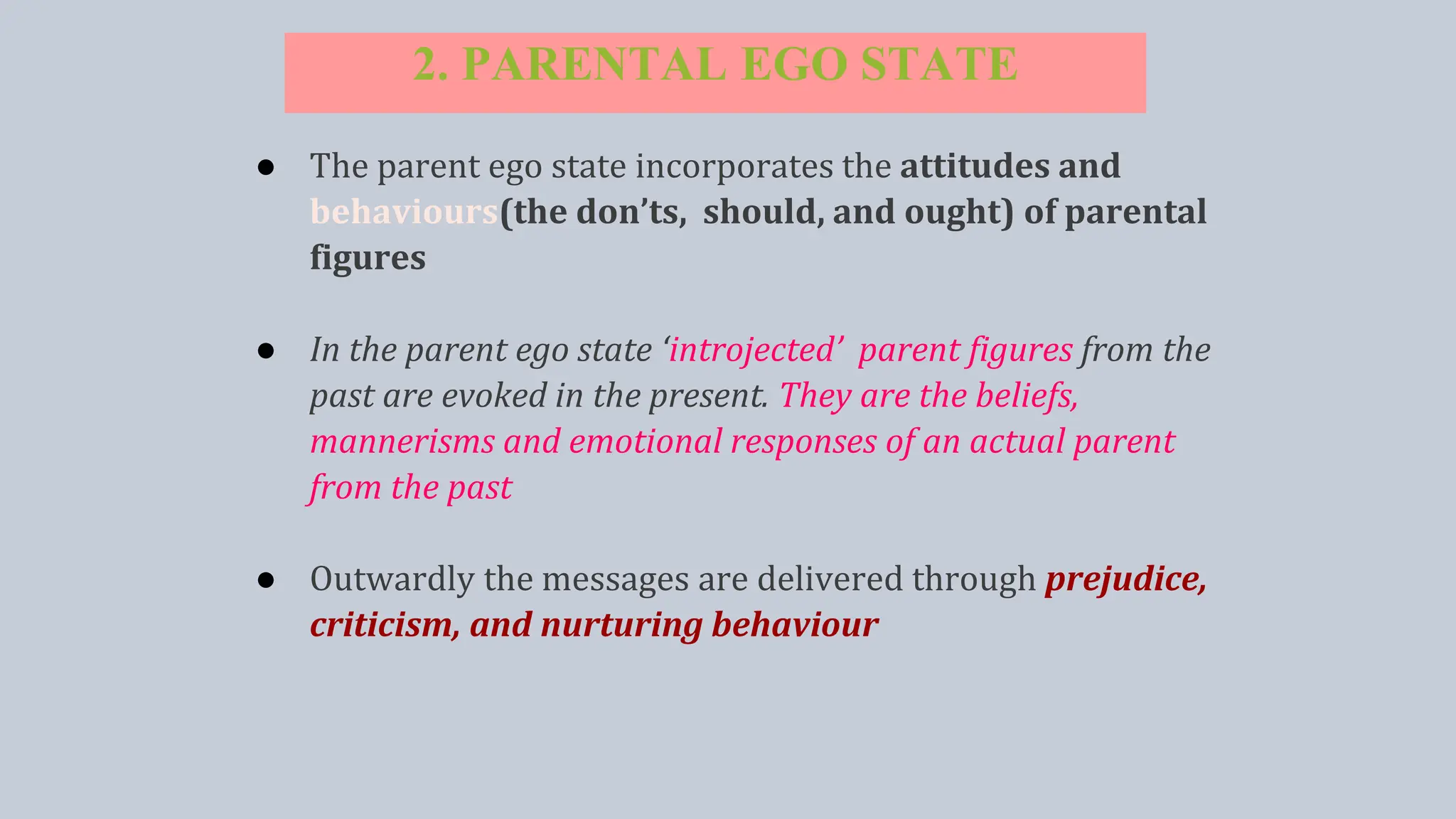 2. PARENTAL EGO STATE
● The parent ego state incorporates the attitudes and
behaviours(the don’ts, should, and ought) of parental
figures
● In the parent ego state ‘introjected’ parent figures from the
past are evoked in the present. They are the beliefs,
mannerisms and emotional responses of an actual parent
from the past
● Outwardly the messages are delivered through prejudice,
criticism, and nurturing behaviour
 
