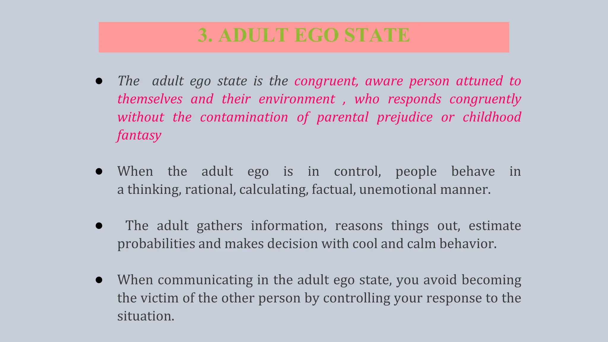 3. ADULT EGO STATE
● The adult ego state is the congruent, aware person attuned to
themselves and their environment , who responds congruently
without the contamination of parental prejudice or childhood
fantasy
● When the adult ego is in control, people behave in
a thinking, rational, calculating, factual, unemotional manner.
● The adult gathers information, reasons things out, estimate
probabilities and makes decision with cool and calm behavior.
● When communicating in the adult ego state, you avoid becoming
the victim of the other person by controlling your response to the
situation.
 