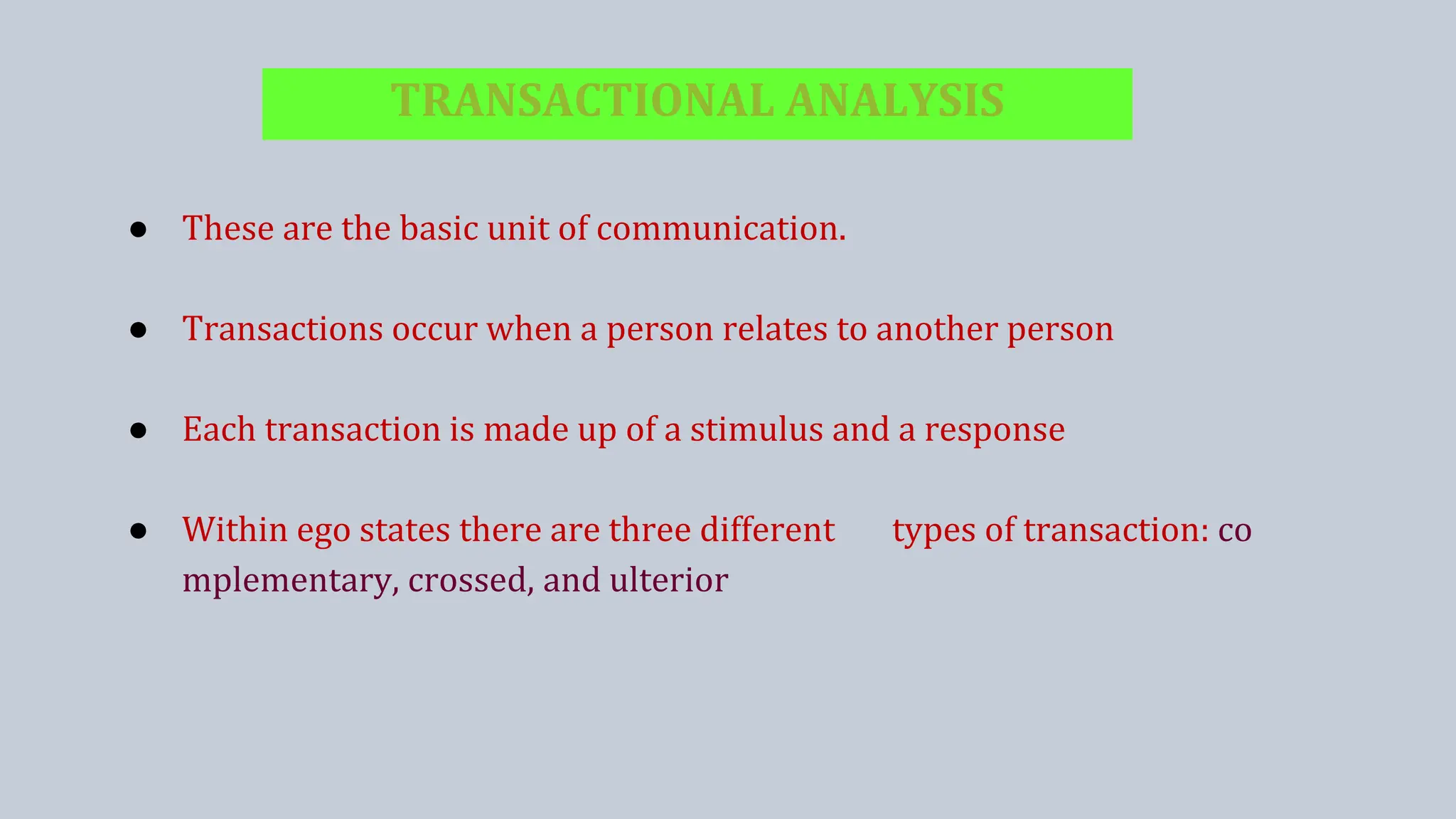 TRANSACTIONAL ANALYSIS
● These are the basic unit of communication.
● Transactions occur when a person relates to another person
● Each transaction is made up of a stimulus and a response
● Within ego states there are three different types of transaction: co
mplementary, crossed, and ulterior
 