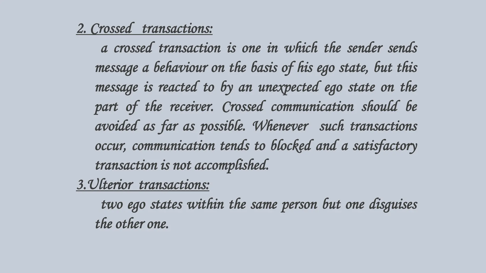 2. Crossed transactions:
a crossed transaction is one in which the sender sends
message a behaviour on the basis of his ego state, but this
message is reacted to by an unexpected ego state on the
part of the receiver. Crossed communication should be
avoided as far as possible. Whenever such transactions
occur, communication tends to blocked and a satisfactory
transaction is not accomplished.
3.Ulterior transactions:
two ego states within the same person but one disguises
the other one.
 