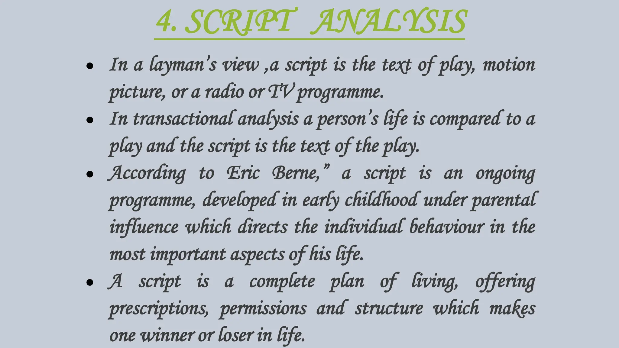 4. SCRIPT ANALYSIS
● In a layman’s view ,a script is the text of play, motion
picture, or a radio or TV programme.
● In transactional analysis a person’s life is compared to a
play and the script is the text of the play.
● According to Eric Berne,” a script is an ongoing
programme, developed in early childhood under parental
influence which directs the individual behaviour in the
most important aspects of his life.
● A script is a complete plan of living, offering
prescriptions, permissions and structure which makes
one winner or loser in life.
 
