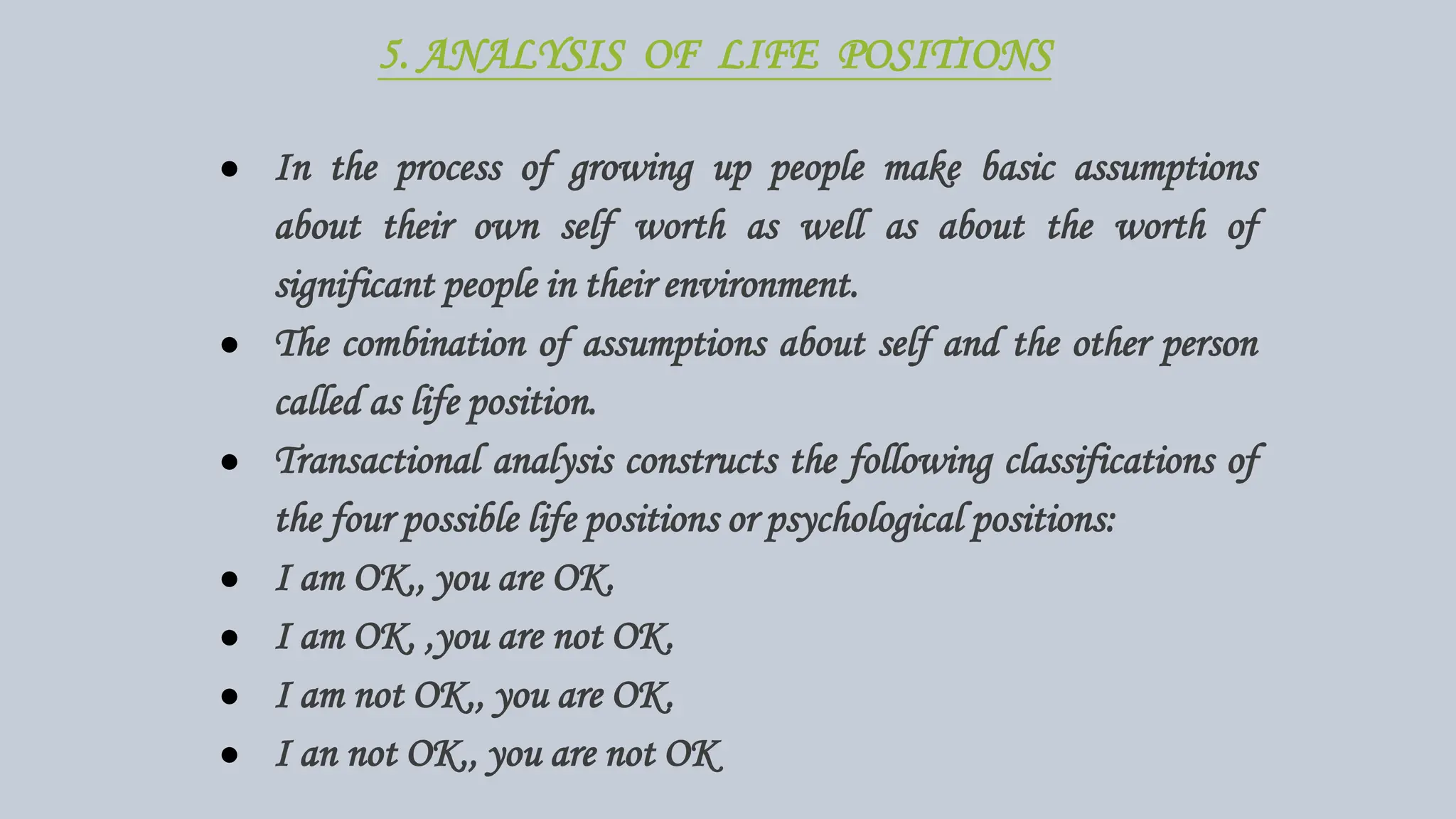 5. ANALYSIS OF LIFE POSITIONS
● In the process of growing up people make basic assumptions
about their own self worth as well as about the worth of
significant people in their environment.
● The combination of assumptions about self and the other person
called as life position.
● Transactional analysis constructs the following classifications of
the four possible life positions or psychological positions:
● I am OK,, you are OK.
● I am OK, ,you are not OK.
● I am not OK,, you are OK.
● I an not OK,, you are not OK
 