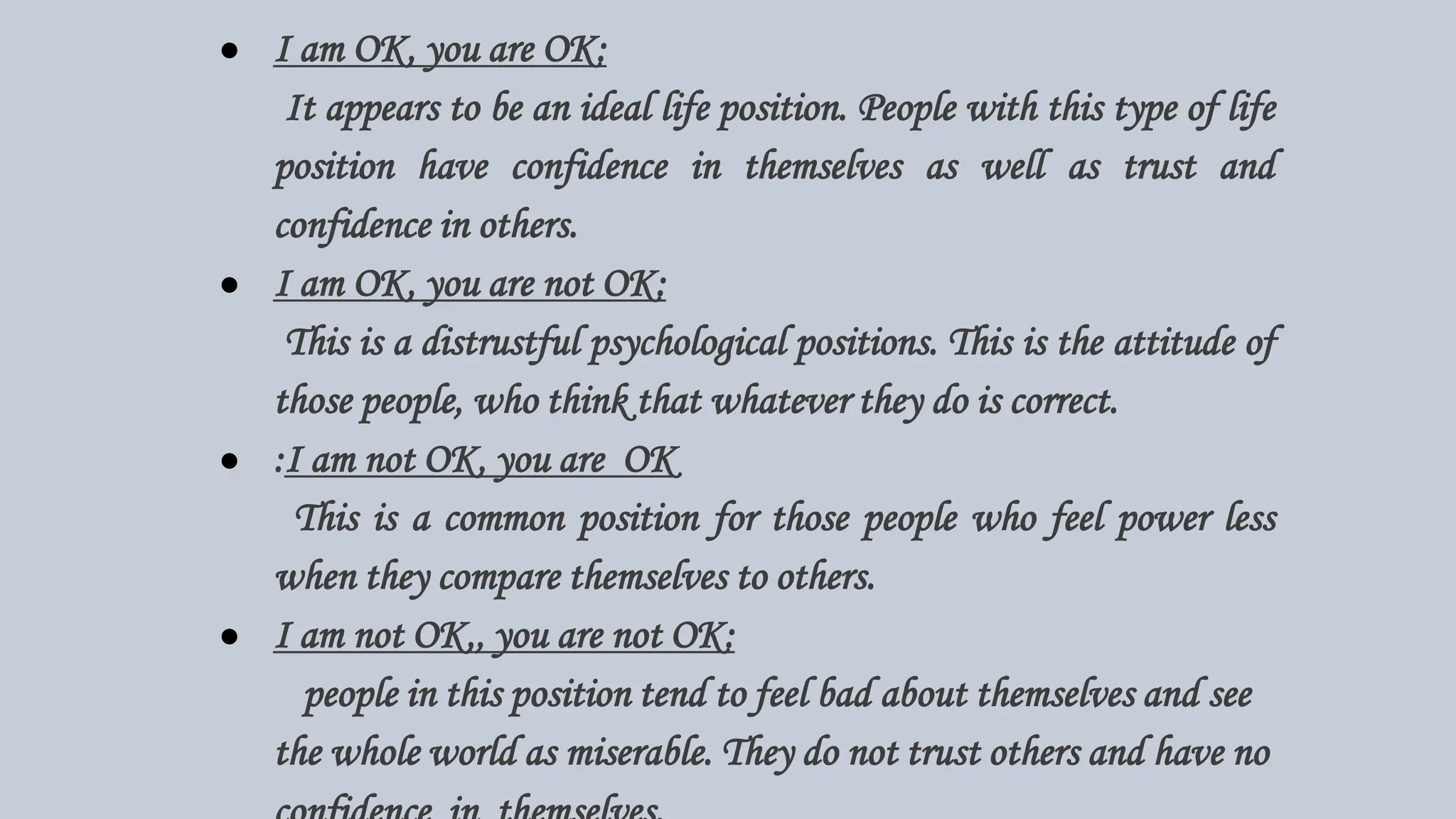 ● I am OK, you are OK:
It appears to be an ideal life position. People with this type of life
position have confidence in themselves as well as trust and
confidence in others.
● I am OK, you are not OK:
This is a distrustful psychological positions. This is the attitude of
those people, who think that whatever they do is correct.
● :I am not OK, you are OK
This is a common position for those people who feel power less
when they compare themselves to others.
● I am not OK,, you are not OK:
people in this position tend to feel bad about themselves and see
the whole world as miserable. They do not trust others and have no
 