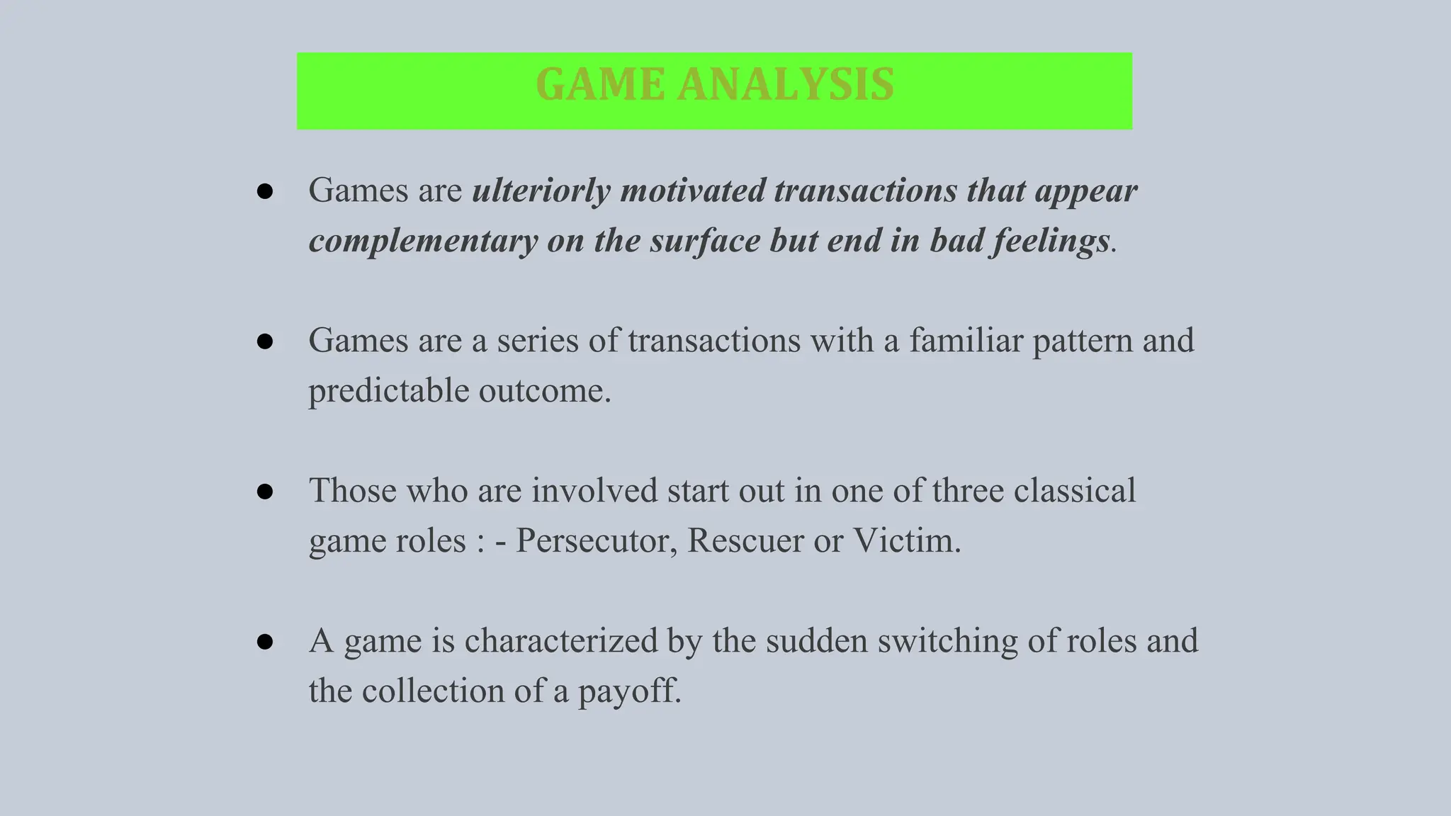 GAME ANALYSIS
● Games are ulteriorly motivated transactions that appear
complementary on the surface but end in bad feelings.
● Games are a series of transactions with a familiar pattern and
predictable outcome.
● Those who are involved start out in one of three classical
game roles : - Persecutor, Rescuer or Victim.
● A game is characterized by the sudden switching of roles and
the collection of a payoff.
 