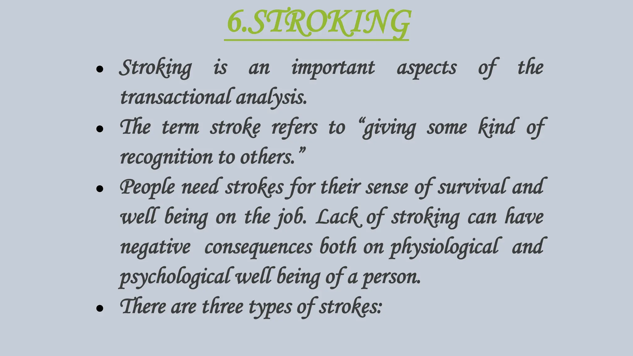 6.STROKING
● Stroking is an important aspects of the
transactional analysis.
● The term stroke refers to “giving some kind of
recognition to others.”
● People need strokes for their sense of survival and
well being on the job. Lack of stroking can have
negative consequences both on physiological and
psychological well being of a person.
● There are three types of strokes:
 