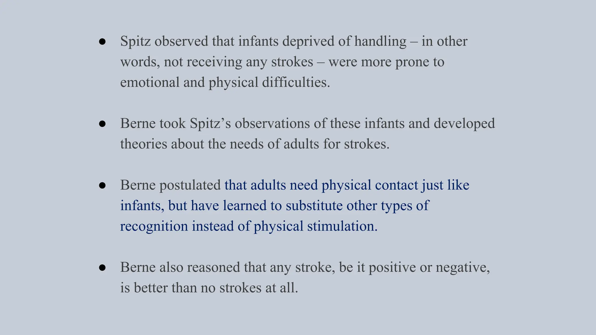 ● Spitz observed that infants deprived of handling – in other
words, not receiving any strokes – were more prone to
emotional and physical difficulties.
● Berne took Spitz’s observations of these infants and developed
theories about the needs of adults for strokes.
● Berne postulated that adults need physical contact just like
infants, but have learned to substitute other types of
recognition instead of physical stimulation.
● Berne also reasoned that any stroke, be it positive or negative,
is better than no strokes at all.
 