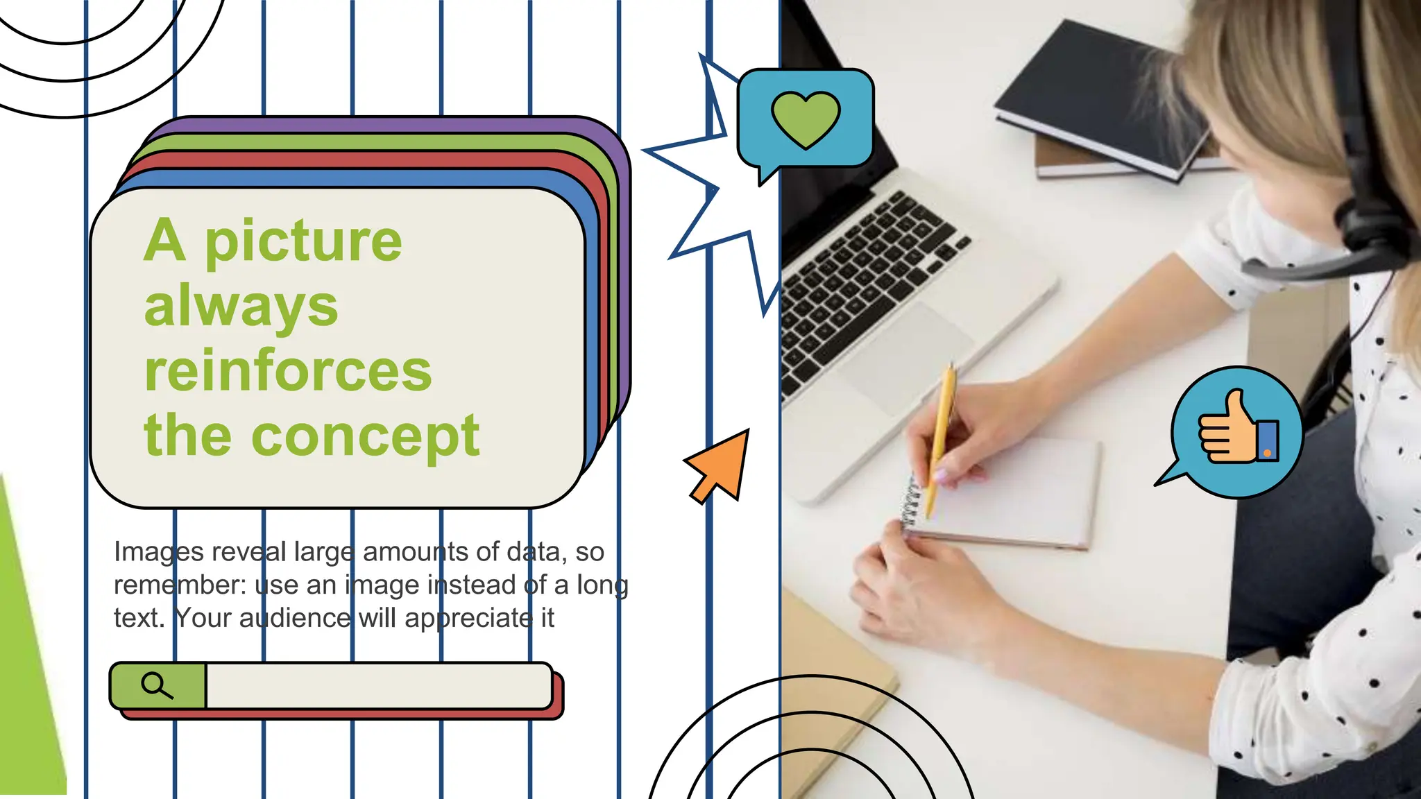 Images reveal large amounts of data, so
remember: use an image instead of a long
text. Your audience will appreciate it
A picture
always
reinforces
the concept
 