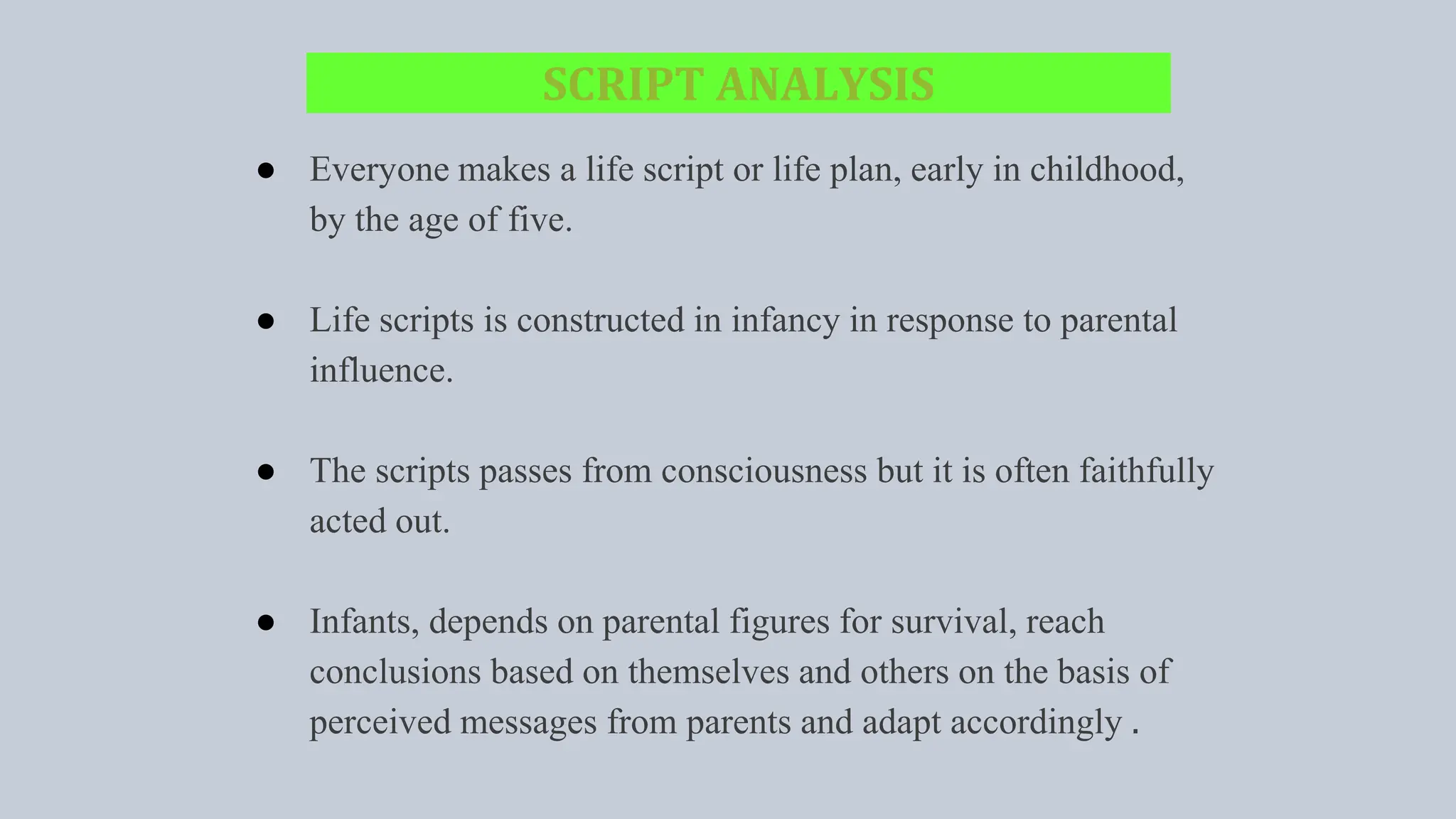 SCRIPT ANALYSIS
● Everyone makes a life script or life plan, early in childhood,
by the age of five.
● Life scripts is constructed in infancy in response to parental
influence.
● The scripts passes from consciousness but it is often faithfully
acted out.
● Infants, depends on parental figures for survival, reach
conclusions based on themselves and others on the basis of
perceived messages from parents and adapt accordingly .
 