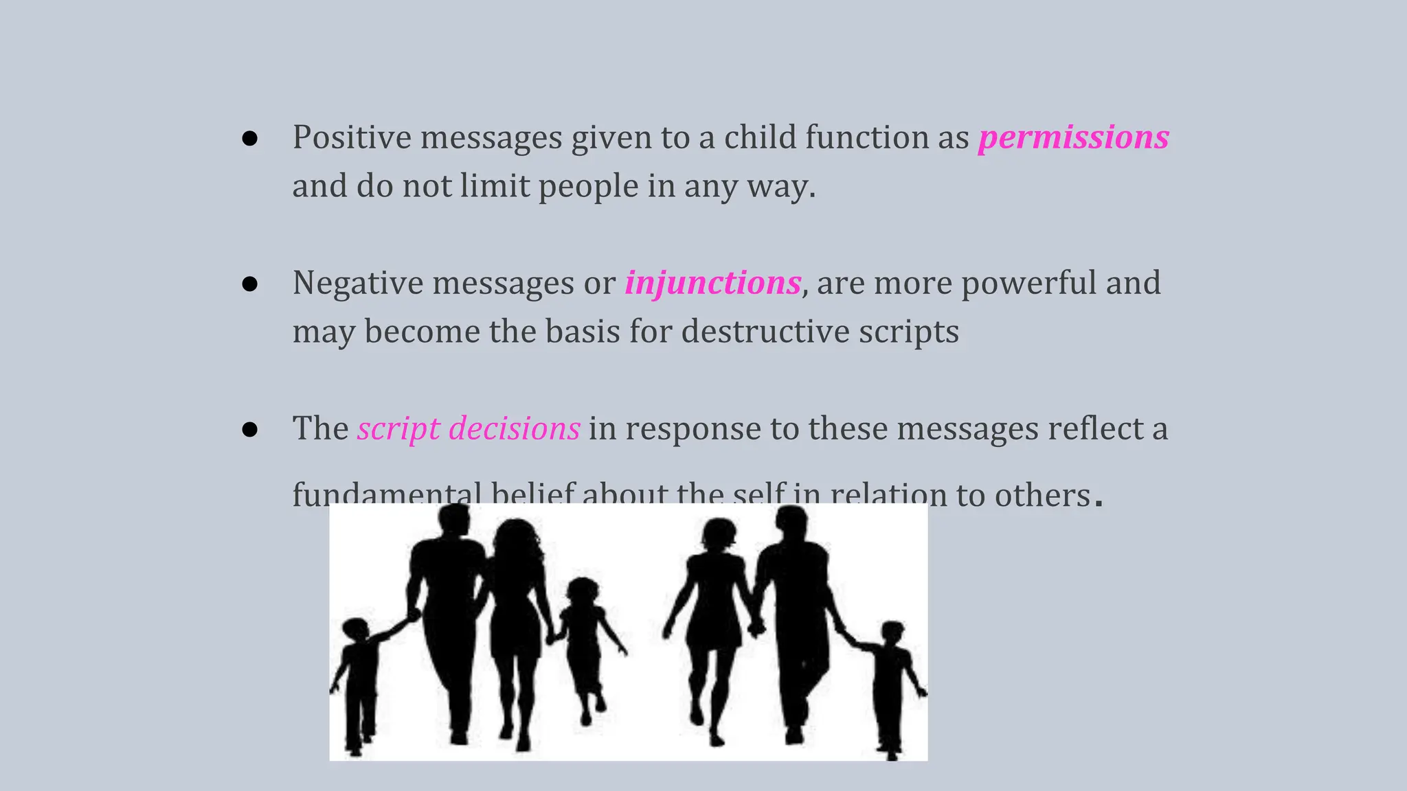 ● Positive messages given to a child function as permissions
and do not limit people in any way.
● Negative messages or injunctions, are more powerful and
may become the basis for destructive scripts
● The script decisions in response to these messages reflect a
fundamental belief about the self in relation to others.
 