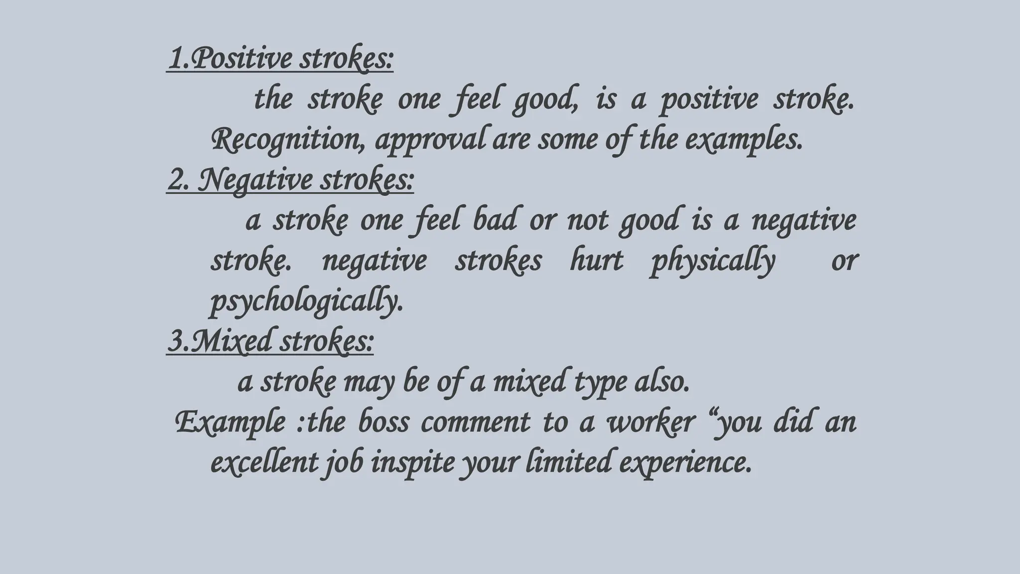 1.Positive strokes:
the stroke one feel good, is a positive stroke.
Recognition, approval are some of the examples.
2. Negative strokes:
a stroke one feel bad or not good is a negative
stroke. negative strokes hurt physically or
psychologically.
3.Mixed strokes:
a stroke may be of a mixed type also.
Example :the boss comment to a worker “you did an
excellent job inspite your limited experience.
 