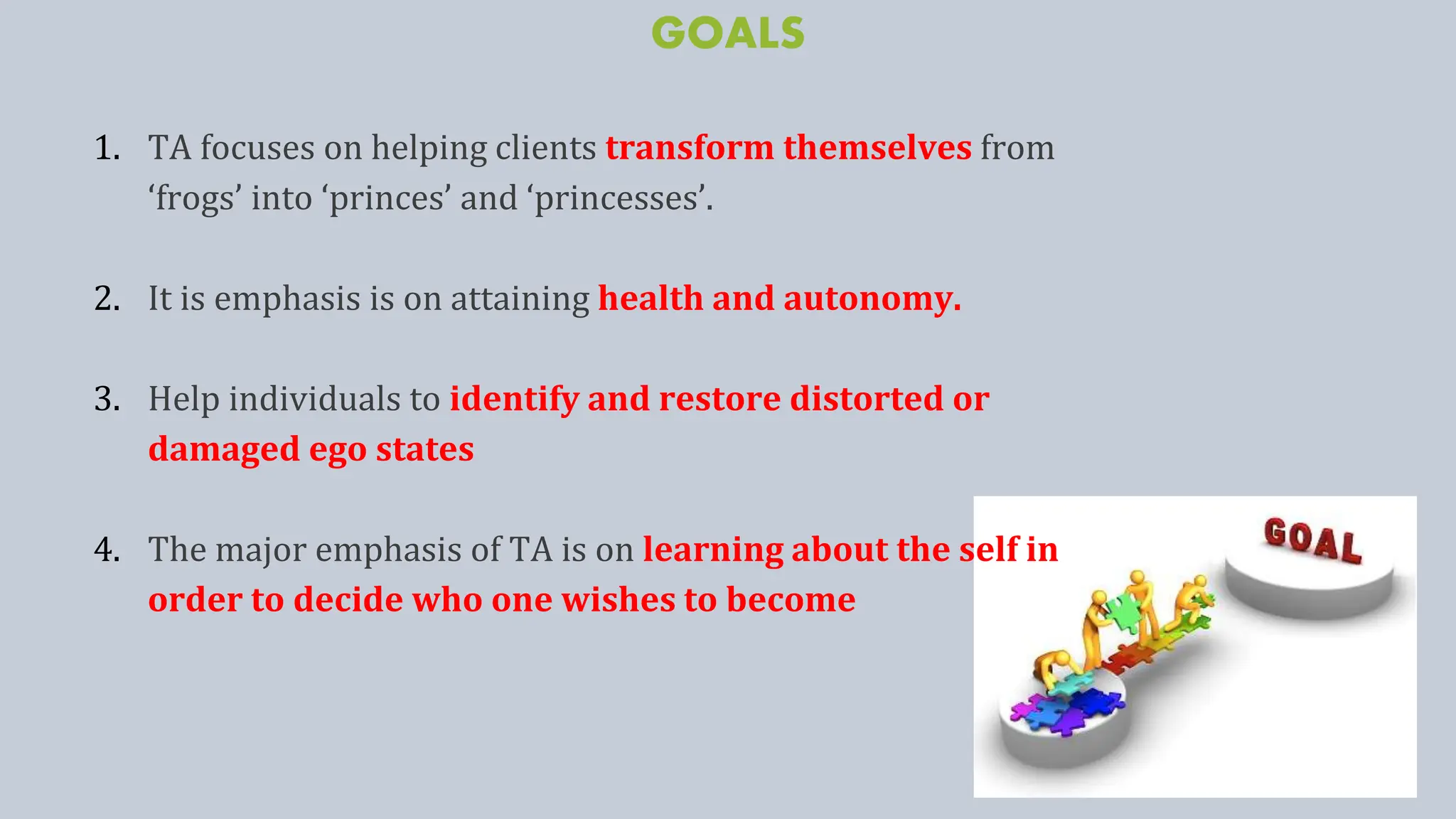 GOALS
1. TA focuses on helping clients transform themselves from
‘frogs’ into ‘princes’ and ‘princesses’.
2. It is emphasis is on attaining health and autonomy.
3. Help individuals to identify and restore distorted or
damaged ego states
4. The major emphasis of TA is on learning about the self in
order to decide who one wishes to become
 