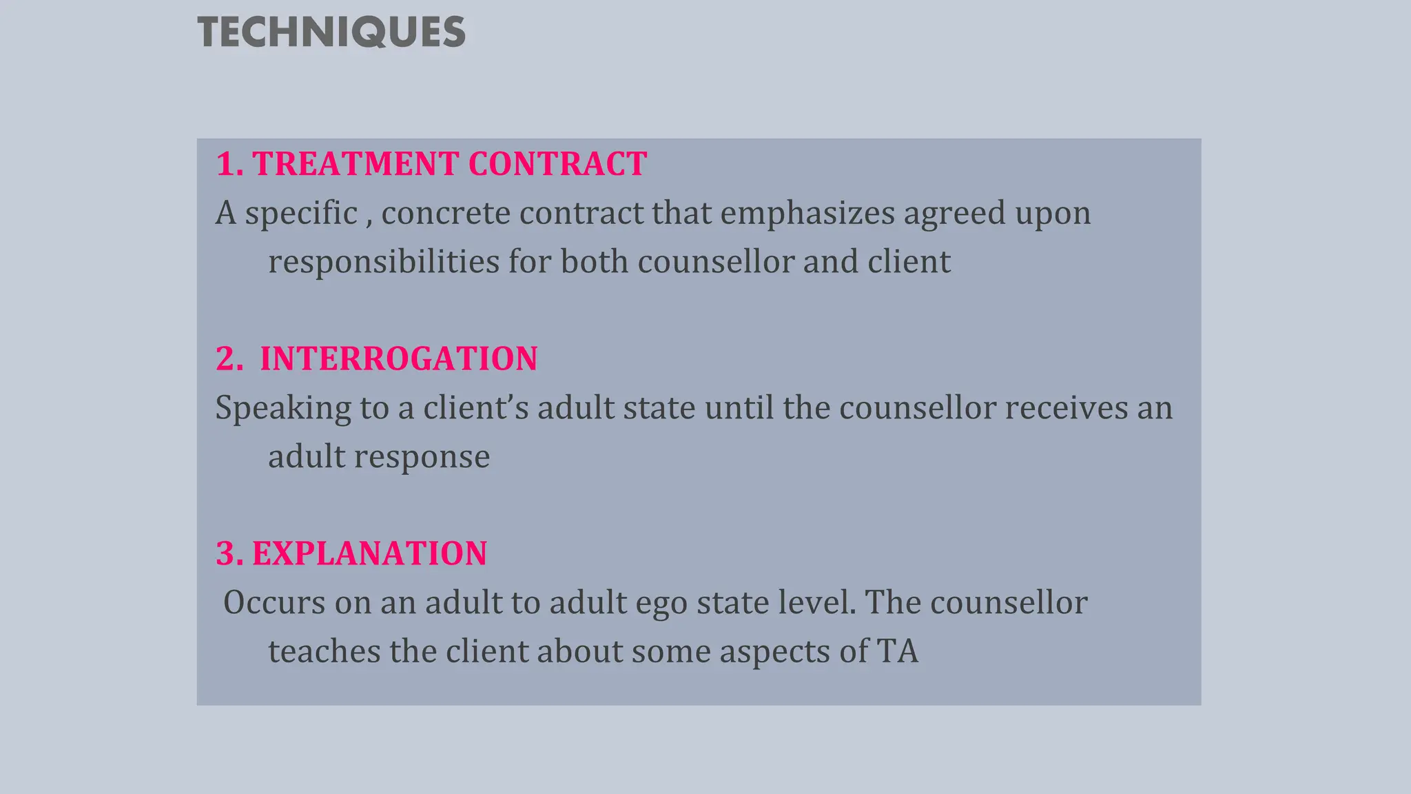 TECHNIQUES
1. TREATMENT CONTRACT
A specific , concrete contract that emphasizes agreed upon
responsibilities for both counsellor and client
2. INTERROGATION
Speaking to a client’s adult state until the counsellor receives an
adult response
3. EXPLANATION
Occurs on an adult to adult ego state level. The counsellor
teaches the client about some aspects of TA
 