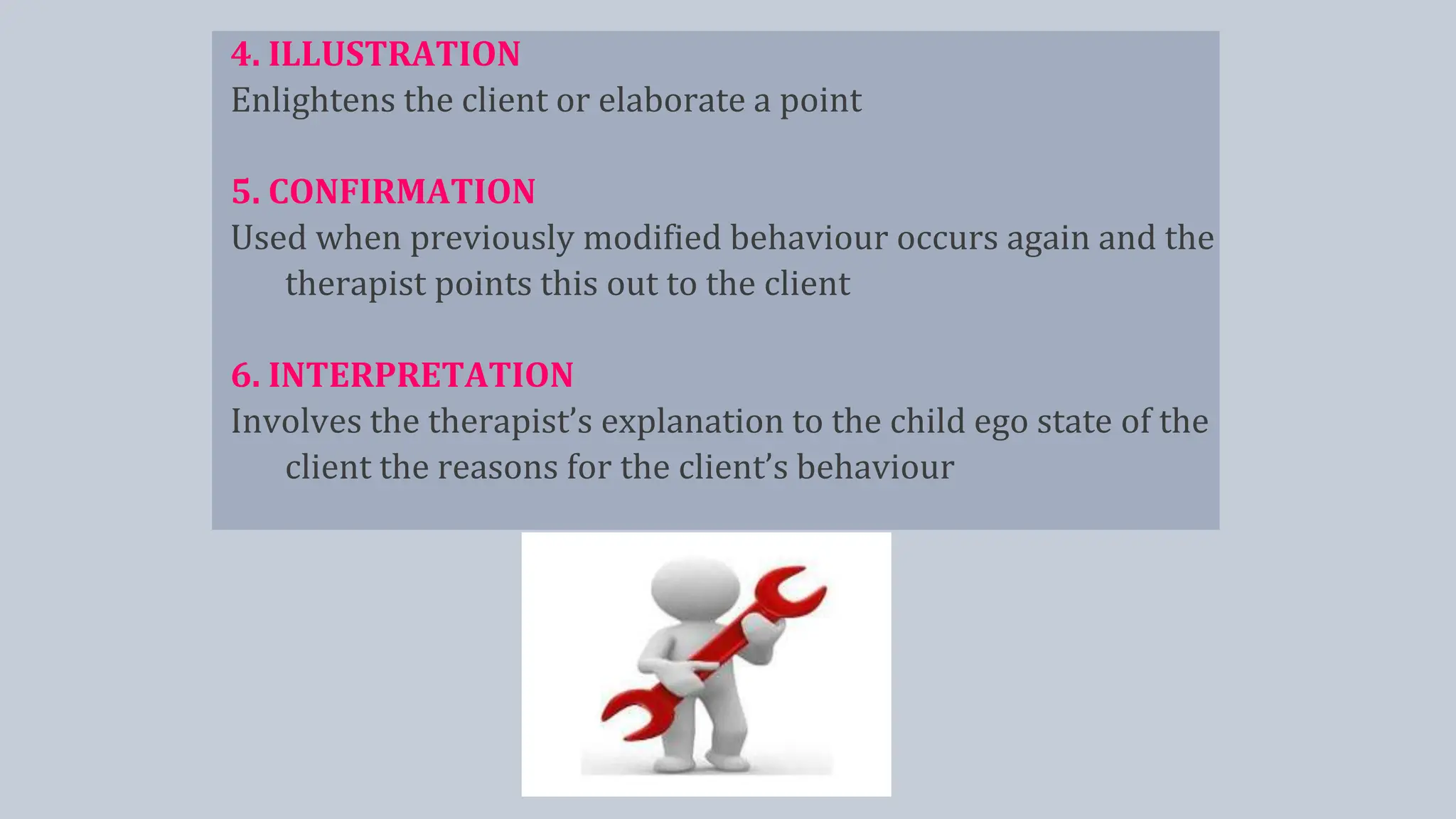 4. ILLUSTRATION
Enlightens the client or elaborate a point
5. CONFIRMATION
Used when previously modified behaviour occurs again and the
therapist points this out to the client
6. INTERPRETATION
Involves the therapist’s explanation to the child ego state of the
client the reasons for the client’s behaviour
 