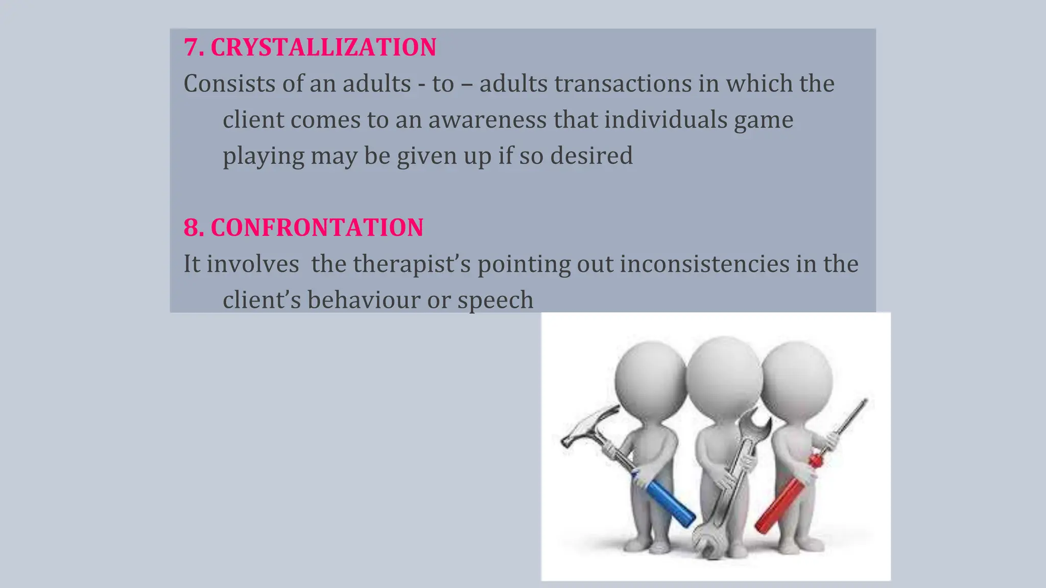 7. CRYSTALLIZATION
Consists of an adults - to – adults transactions in which the
client comes to an awareness that individuals game
playing may be given up if so desired
8. CONFRONTATION
It involves the therapist’s pointing out inconsistencies in the
client’s behaviour or speech
 