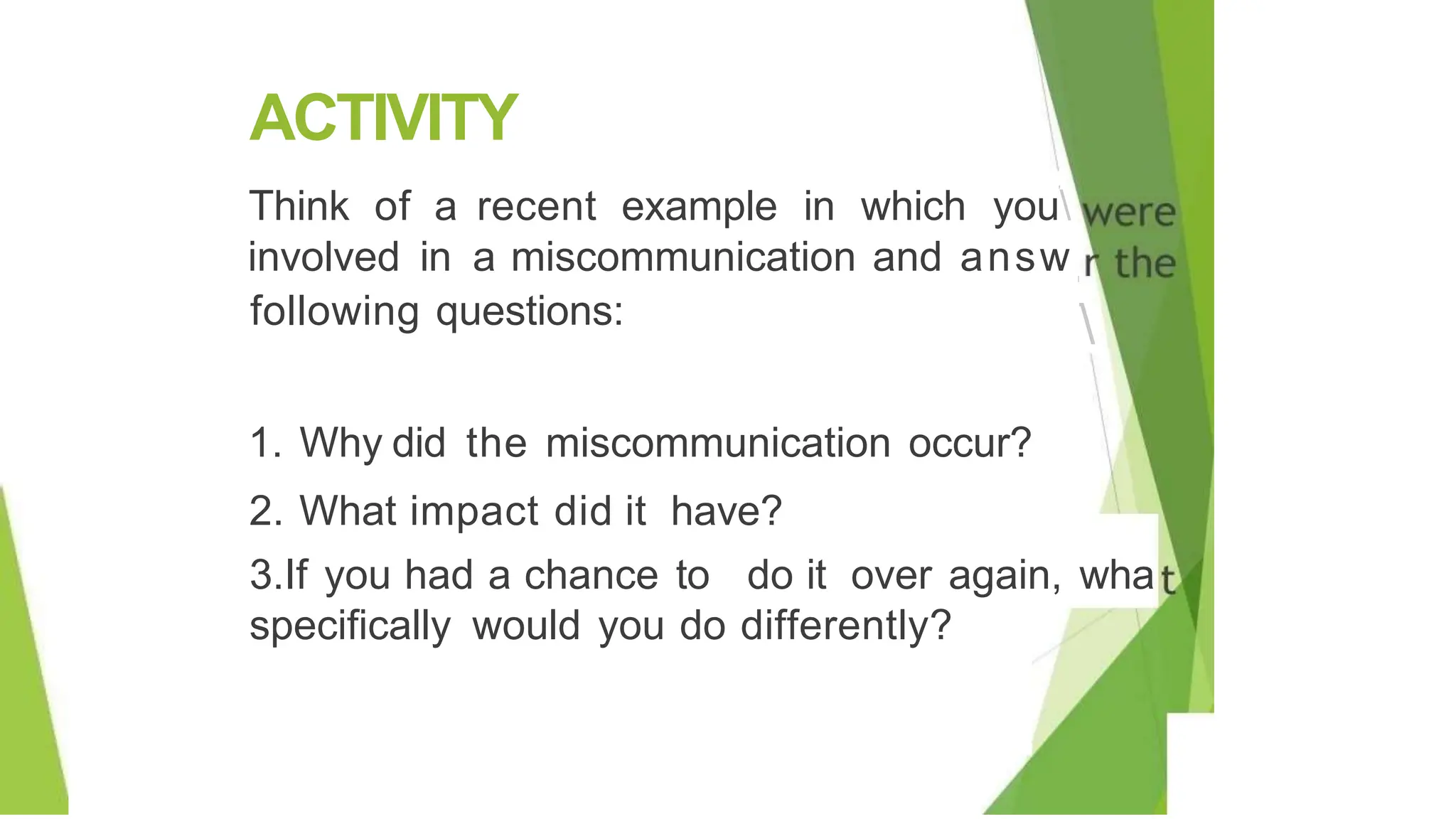 ACTIVITY
'
Think of a recent example in which you
involved in a miscommunication and answ
following questions:
I
'

1. Why did the miscommunication occur?
2. What impact did it have?
3.If you had a chance to do it over again, wha
specifically would you do differently?
 