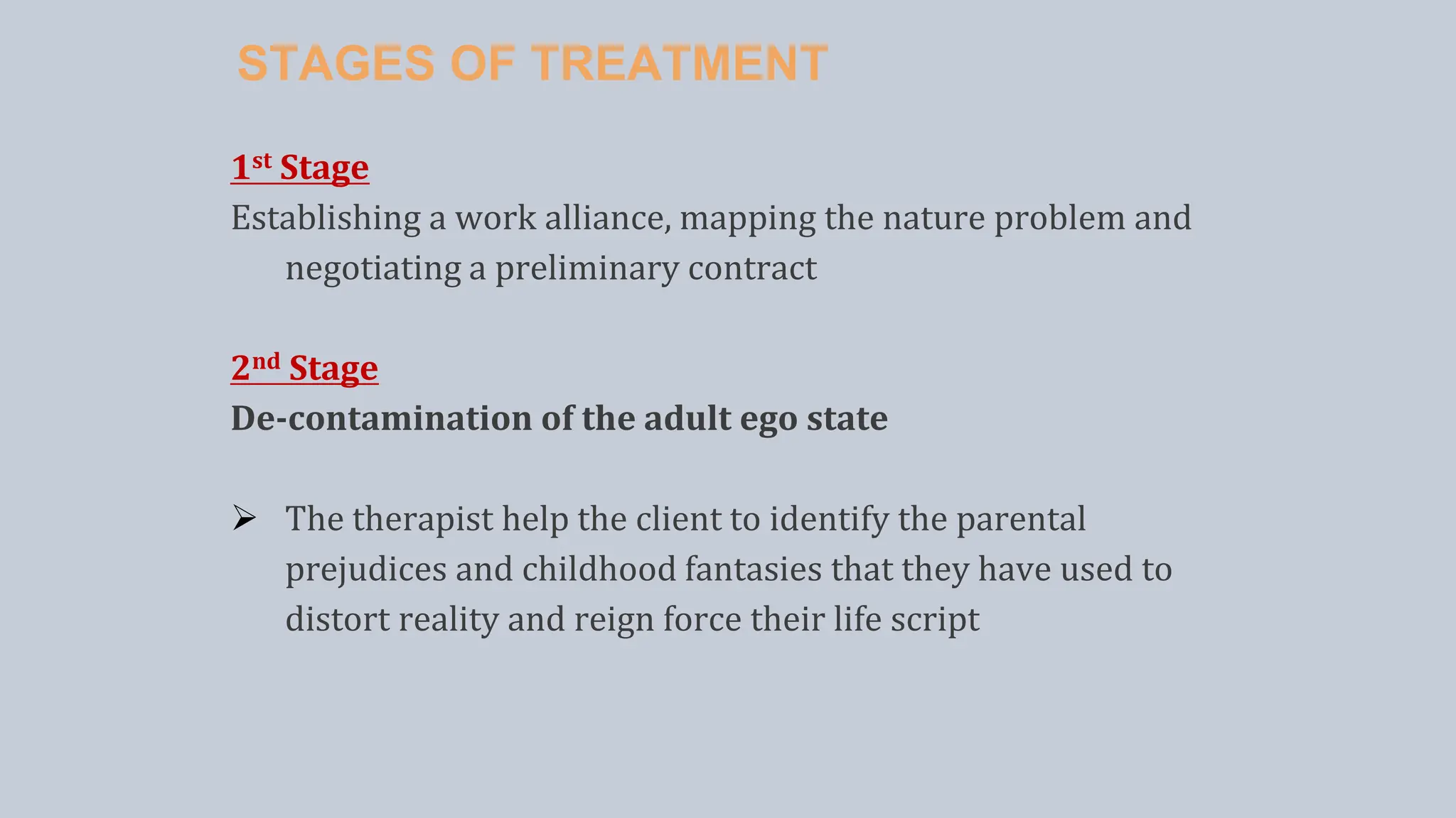 STAGES OF TREATMENT
1st Stage
Establishing a work alliance, mapping the nature problem and
negotiating a preliminary contract
2nd Stage
De-contamination of the adult ego state
 The therapist help the client to identify the parental
prejudices and childhood fantasies that they have used to
distort reality and reign force their life script
 