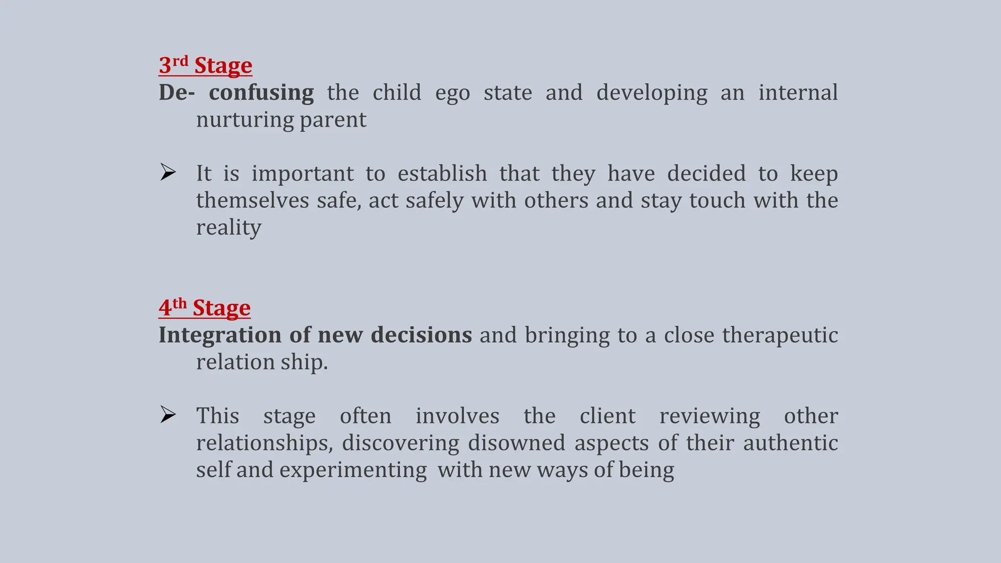 3rd Stage
De- confusing the child ego state and developing an internal
nurturing parent
 It is important to establish that they have decided to keep
themselves safe, act safely with others and stay touch with the
reality
4th Stage
Integration of new decisions and bringing to a close therapeutic
relation ship.
 This stage often involves the client reviewing other
relationships, discovering disowned aspects of their authentic
self and experimenting with new ways of being
 