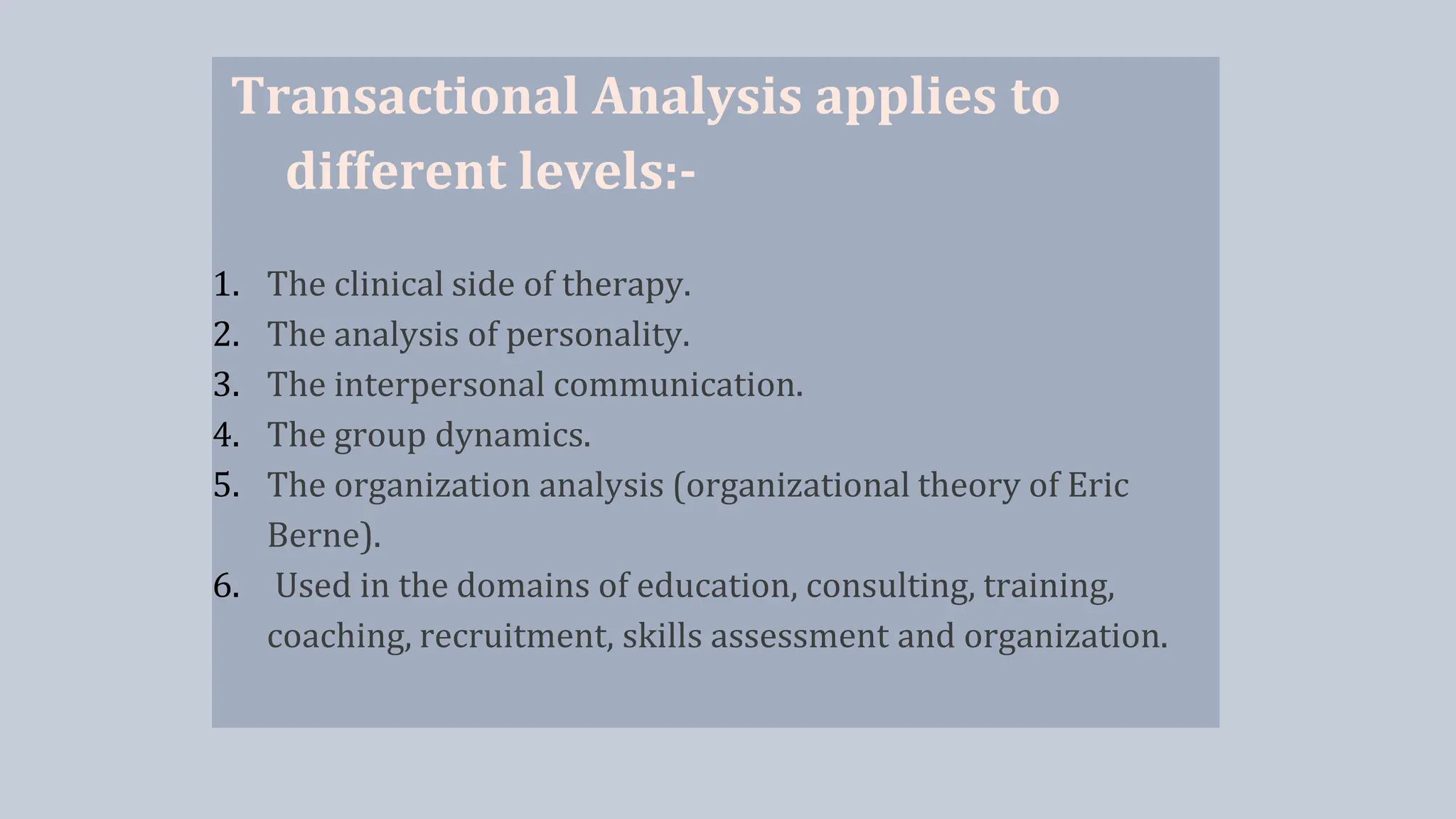 Transactional Analysis applies to
different levels:-
1. The clinical side of therapy.
2. The analysis of personality.
3. The interpersonal communication.
4. The group dynamics.
5. The organization analysis (organizational theory of Eric
Berne).
6. Used in the domains of education, consulting, training,
coaching, recruitment, skills assessment and organization.
 