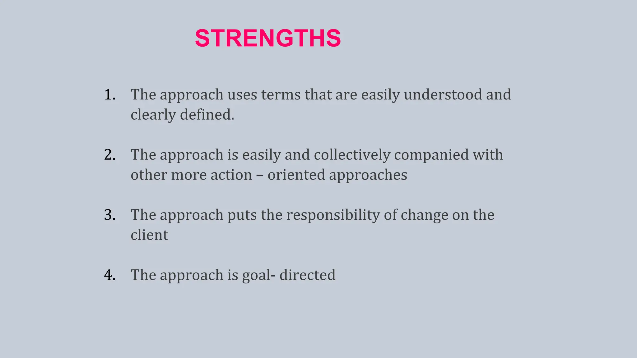 STRENGTHS
1. The approach uses terms that are easily understood and
clearly defined.
2. The approach is easily and collectively companied with
other more action – oriented approaches
3. The approach puts the responsibility of change on the
client
4. The approach is goal- directed
 