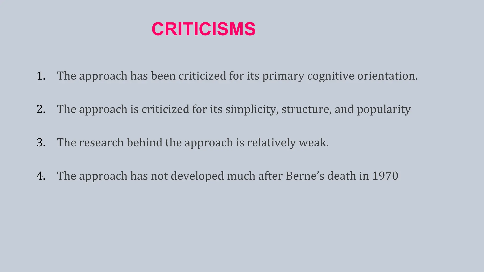CRITICISMS
1. The approach has been criticized for its primary cognitive orientation.
2. The approach is criticized for its simplicity, structure, and popularity
3. The research behind the approach is relatively weak.
4. The approach has not developed much after Berne’s death in 1970
 