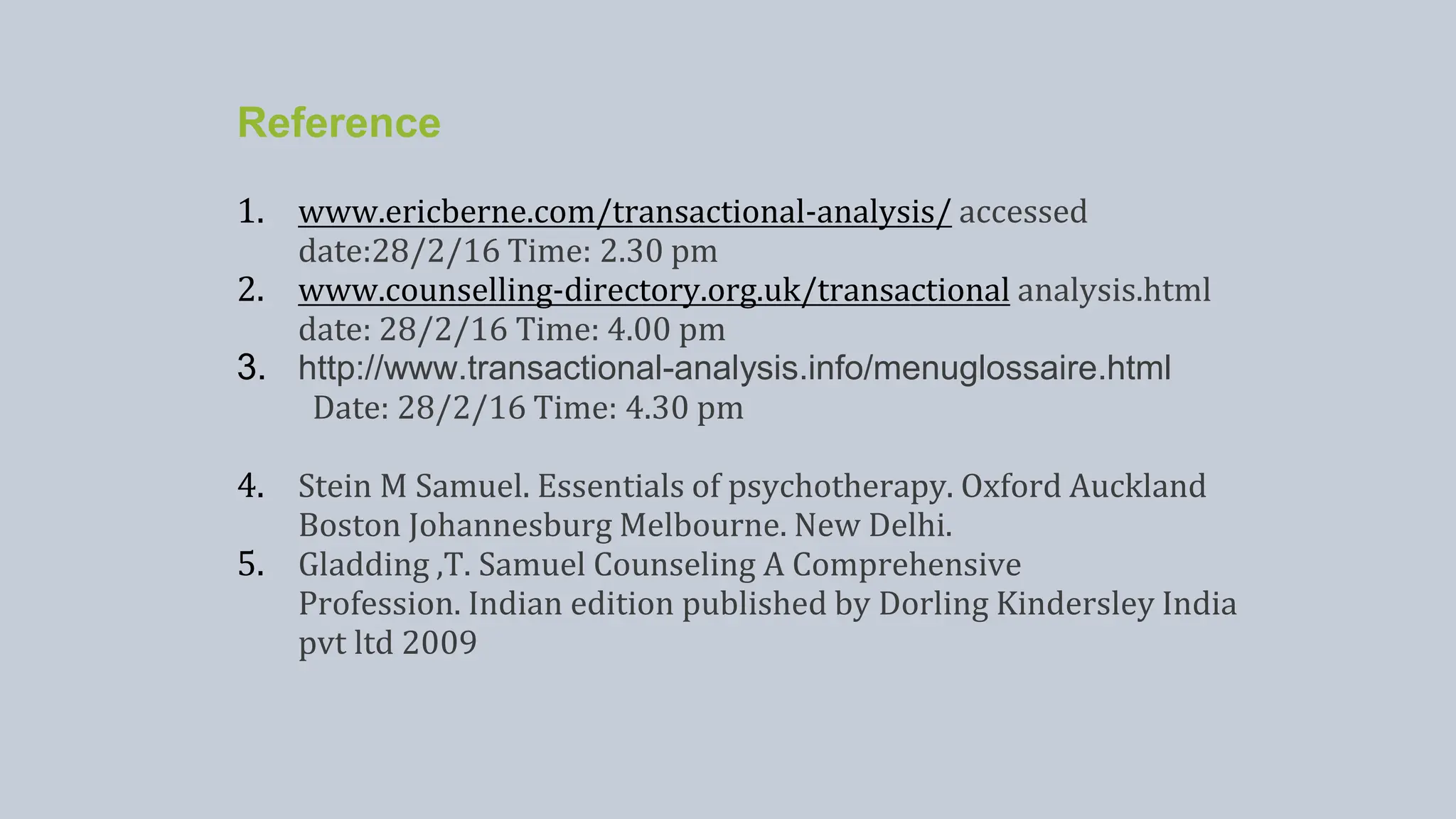 Reference
1. www.ericberne.com/transactional-analysis/ accessed
date:28/2/16 Time: 2.30 pm
2. www.counselling-directory.org.uk/transactional analysis.html
date: 28/2/16 Time: 4.00 pm
3. http://www.transactional-analysis.info/menuglossaire.html
Date: 28/2/16 Time: 4.30 pm
4. Stein M Samuel. Essentials of psychotherapy. Oxford Auckland
Boston Johannesburg Melbourne. New Delhi.
5. Gladding ,T. Samuel Counseling A Comprehensive
Profession. Indian edition published by Dorling Kindersley India
pvt ltd 2009
 